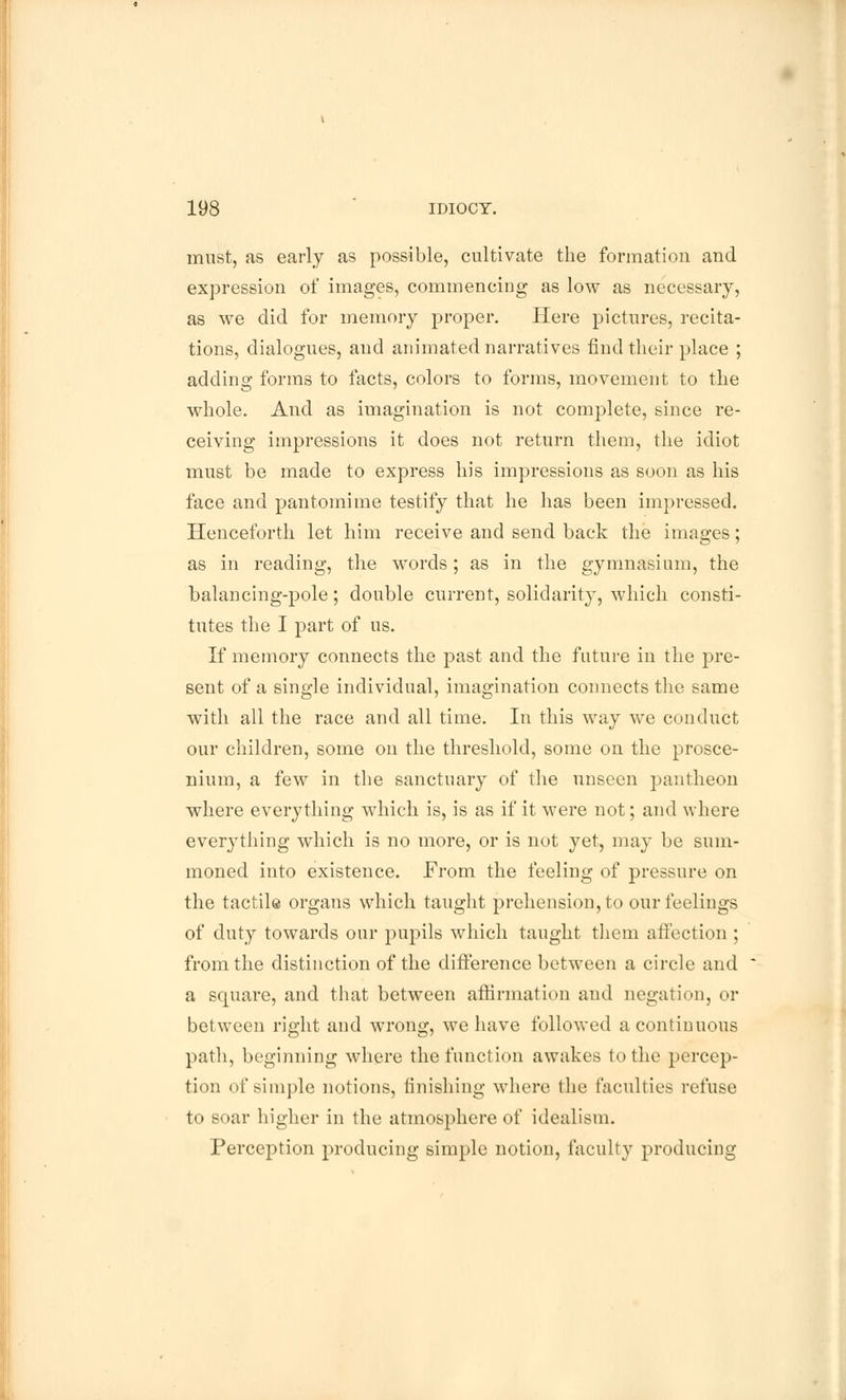 must, as early as possible, cultivate the formation and expression of images, commencing as low as necessary, as we did for memory proper. Here pictures, recita- tions, dialogues, and animated narratives find their place ; adding forms to facts, colors to forms, movement to the whole. And as imagination is not complete, since re- ceiving impressions it does not return them, the idiot must be made to express his impressions as soon as his face and pantomime testify that he has been impressed. Henceforth let him receive and send back the images; as in reading, the words; as in the gymnasium, the balancing-pole; double current, solidarity, which consti- tutes the I part of us. If memory connects the past and the future in the pre- sent of a single individual, imagination connects the same with all the race and all time. In this way we conduct our children, some on the threshold, some on the prosce- nium, a few in the sanctuary of the unseen pantheon where everything which is, is as if it were not; and where everj'thing which is no more, or is not yet, may be sum- moned into existence. From the feeling of pressure on the tactile organs which taught prehension, to our feelings of duty towards our pupils which taught them affection ; from the distinction of the difference between a circle and a square, and that between affirmation and negation, or between right and wrong, we have followed a continuous path, beginning where the function awakes to the percep- tion of simple notions, finishing where the faculties refuse to soar higher in the atmosphere of idealism. Perception producing simple notion, faculty producing