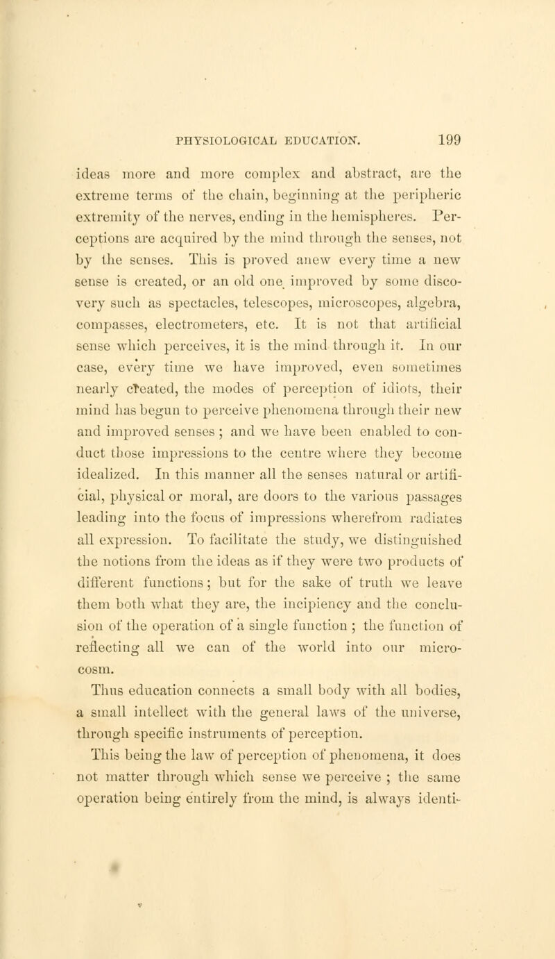 ideas more and more complex and abstract, are the extreme terms of the chain, beginning at the peripheric extremity of the nerves, ending in the hemispheres. Per- ceptions are acquired by the mind through the senses, not by the senses. This is proved anew every time a new sense is created, or an old one improved by some disco- very such as spectacles, telescopes, microscopes, algebra, compasses, electrometers, etc. It is not that artificial sense which perceives, it is the mind through it. In our case, every time we have improved, even sometimes nearly created, the modes of perception of idiots, their mind has begun to perceive phenomena through their new and improved senses; and we have been enabled to con- duct those impressions to the centre where they become idealized. In this manner all the senses natural or artifi- cial, physical or moral, are doors to the various passages leading into the focus of impressions wherefrom radiates all expression. To facilitate the study, we distinguished the notions from the ideas as if they were two products of different functions; but for the sake of truth we leave them both what they are, the incipiency and the conclu- sion of the operation of a single function ; the function of reflecting all we can of the world into our micro- cosm. Thus education connects a small body with all bodies, a small intellect with the general laws of the universe, through specific instruments of perception. This being the law of perception of phenomena, it does not matter through which sense we perceive ; the same operation being entirely from the mind, is always identi-