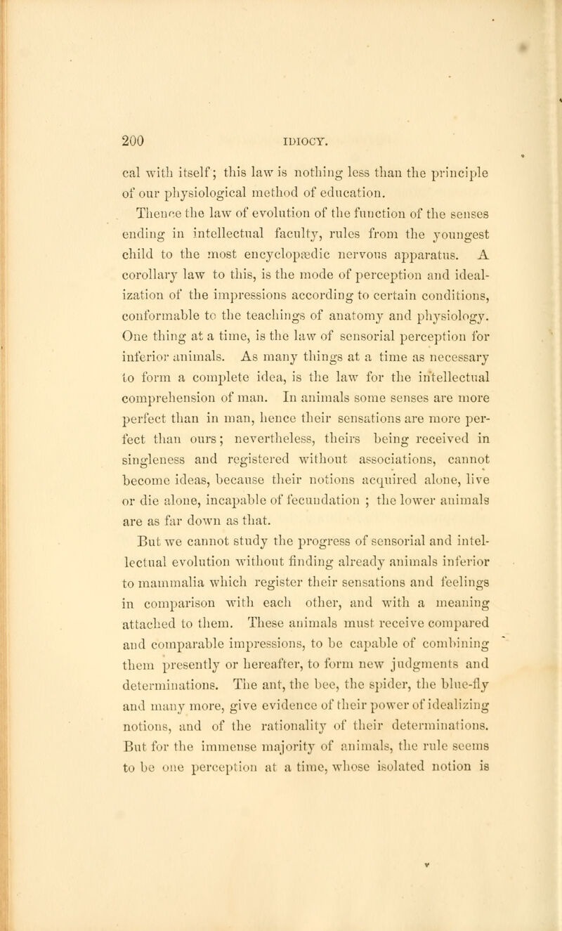 cal with itself; this law is nothing less than the principle of our physiological method of education. Thence the law of evolution of the function of the senses ending in intellectual faculty, rules from the youngest child to the most encyclopaedic nervous apparatus. A corollary law to this, is the mode of perception and ideal- ization of the impressions according to certain conditions, conformable to the teachings of anatomy and physiology. One thing at a time, is the law of sensorial perception for inferior animals. As many things at a time as necessary to form a complete idea, is the law for the intellectual comprehension of man. In animals some senses are more perfect than in man, hence their sensations are more per- fect than ours; nevertheless, theirs being received in singleness and registered without associations, cannot become ideas, because their notions acquired alone, live or die alone, incapable of fecundation ; the lower animals are as far down as that. But we cannot study the progress of sensorial and intel- lectual evolution without finding already animals inferior to mammalia which register their sensations and feelings in comparison with each other, and with a meaning attached to them. These animals must receive compared and comparable impressions, to be capable of combining them presently or hereafter, to form new judgments and determinations. The ant, the bee, the spider, the blue-fly and many more, give evidence of their power of idealizing notions, and of the rationality of their determinations. But for the immense majority of animals, the rule seems to be one perception at a time, whose isolated notion is