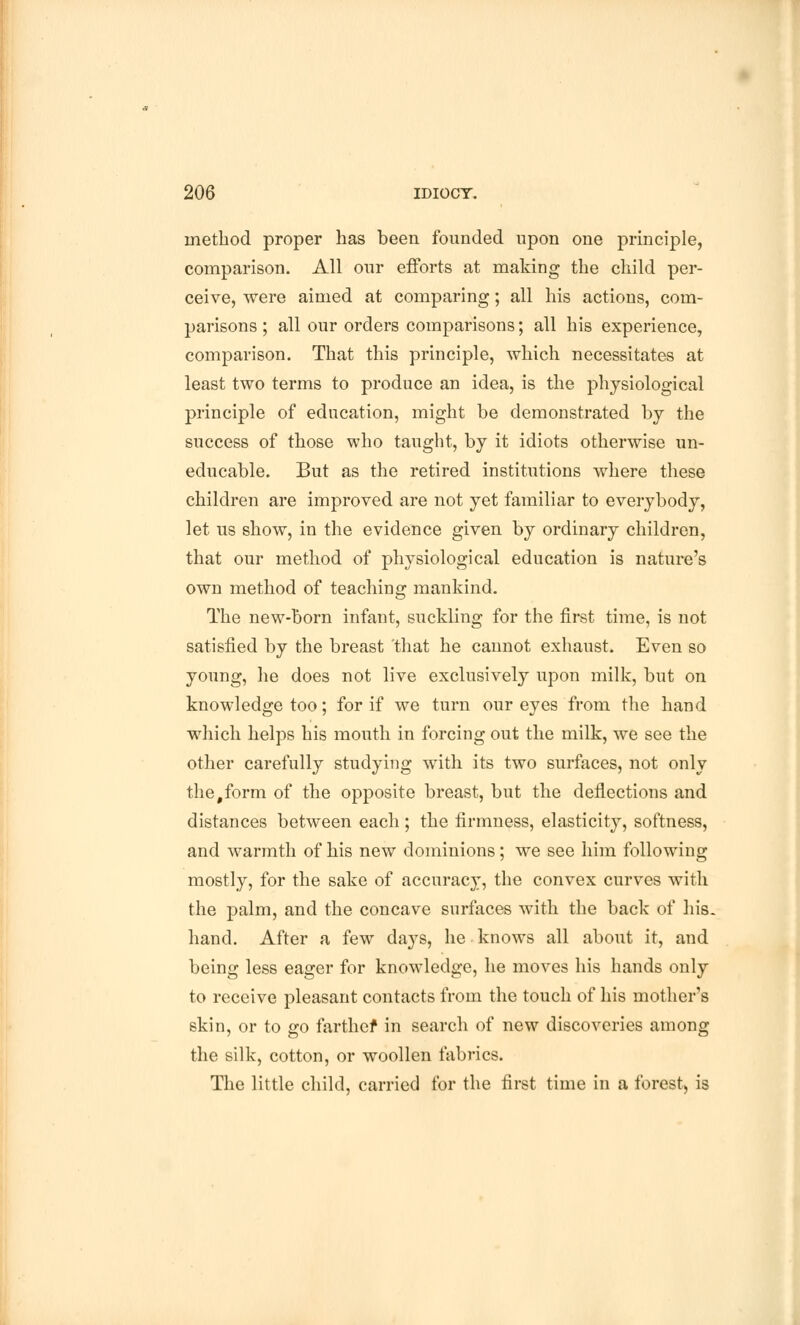 method proper has been founded upon one principle, comparison. All our efforts at making the child per- ceive, were aimed at comparing; all his actions, com- parisons ; all our orders comparisons; all his experience, comparison. That this principle, which necessitates at least two terms to produce an idea, is the physiological principle of education, might be demonstrated by the success of those who taught, by it idiots otherwise un- educable. But as the retired institutions where these children are improved are not yet familiar to everybody, let us show, in the evidence given by ordinary children, that our method of physiological education is nature's own method of teaching mankind. The new-born infant, suckling for the first time, is not satisfied by the breast that he cannot exhaust. Even so young, he does not live exclusively upon milk, but on knowledge too; for if we turn our eyes from the hand which helps his mouth in forcing out the milk, we see the other carefully studying with its two surfaces, not only the#form of the opposite breast, but the deflections and distances between each ; the firmness, elasticity, softness, and warmth of his new dominions; we see him following mostly, for the sake of accuracy, the convex curves with the palm, and the concave surfaces with the back of his. hand. After a few days, he knows all about it, and being less eager for knowledge, he moves his hands only to receive pleasant contacts from the touch of his mother's skin, or to go farther in search of new discoveries among the silk, cotton, or woollen fabrics. The little child, carried for the first time in a forest, is