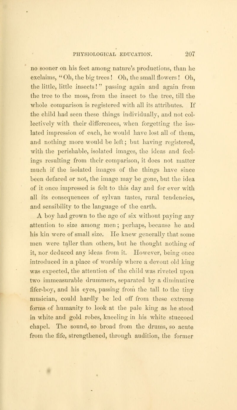 no sooner on his feet among nature's productions, than he exclaims,  Oh, the big trees ! Oh, the small flowers ! Oh, the little, little insects!  passing again and again from the tree to the moss, from the insect to the tree, till the whole comparison is registered with all its attributes. If the child had seen these things individually, and not col- lectively with their differences, when forgetting the iso- lated impression of each, he would have lost all of them, and nothing more would be left; but having registered, with the perishable, isolated images, the ideas and feel- ings resulting from their comparison, it does not matter much if the isolated images of the things have since been defaced or not, the image may be gone, but the idea of it once impressed is felt to this day and for ever with all its consequences of sylvan tastes, rural tendencies, and sensibility to the language of the earth. A boy had grown to the age of six without paying any attention to size among men; perhaps, because he and his kin were of small size. He knew generally that some men were taller than others, but he thought nothing of it, nor deduced any ideas from it. However, being once introduced in a place of worship where a devout old king was expected, the attention of the child was riveted upon two immeasurable drummers, separated by a diminutive fifer-boy, and his eyes, passing from the tall to the tiny musician, could hardly be led off from these extreme forms of humanity to look at the pale king as he stood in white and gold robes, kneeling in his white stuccoed chapel. The sound, so broad from the drums, so acute from the life, strengthened, through audition, the former