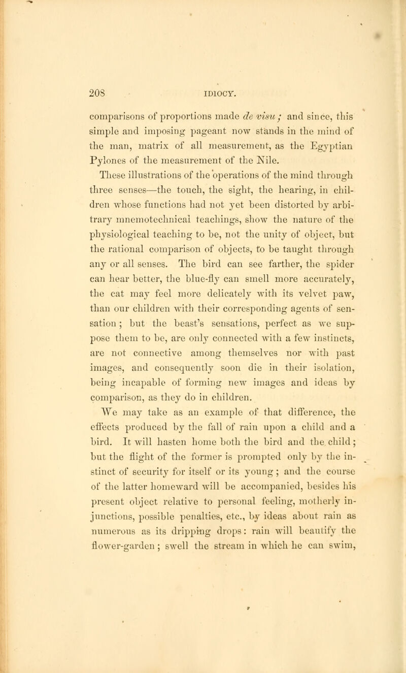 comparisons of proportions made de visu • and since, this simple and imposing pageant now stands in the mind of the man, matrix of all measurement, as the Egyptian Pylones of the measurement of the Nile. These illustrations of the operations of the mind through three senses—the touch, the sight, the hearing, in chil- dren whose functions had not yet been distorted by arbi- trary mnemotechnicai teachings, show the nature of the physiological teaching to be, not the unity of object, but the rational comparison of objects, to be taught through any or all senses. The bird can see farther, the spider can hear better, the blue-fly can smell more accurately, the cat may feel more delicately with its velvet paw, than our children with their corresponding agents of sen- sation ; but the beast's sensations, perfect as we sup- pose them to be, are only connected with a few instincts, are not connective among themselves nor with past images, and consequently soon die in their isolation, being incapable of forming new images and ideas by comparison, as they do in children. We may take as an example of that difference, the effects produced by the fall of rain upon a child and a bird. It will hasten home both the bird and the. child ; but the flight of the former is prompted only by the in- stinct of security for itself or its young ; and the course of the latter homeward will be accompanied, besides his present object relative to personal feeling, motherly in- junctions, possible penalties, etc., by ideas about rain as numerous as its dripping drops: rain will beautify the flower-garden ; swell the stream in which he can swim,