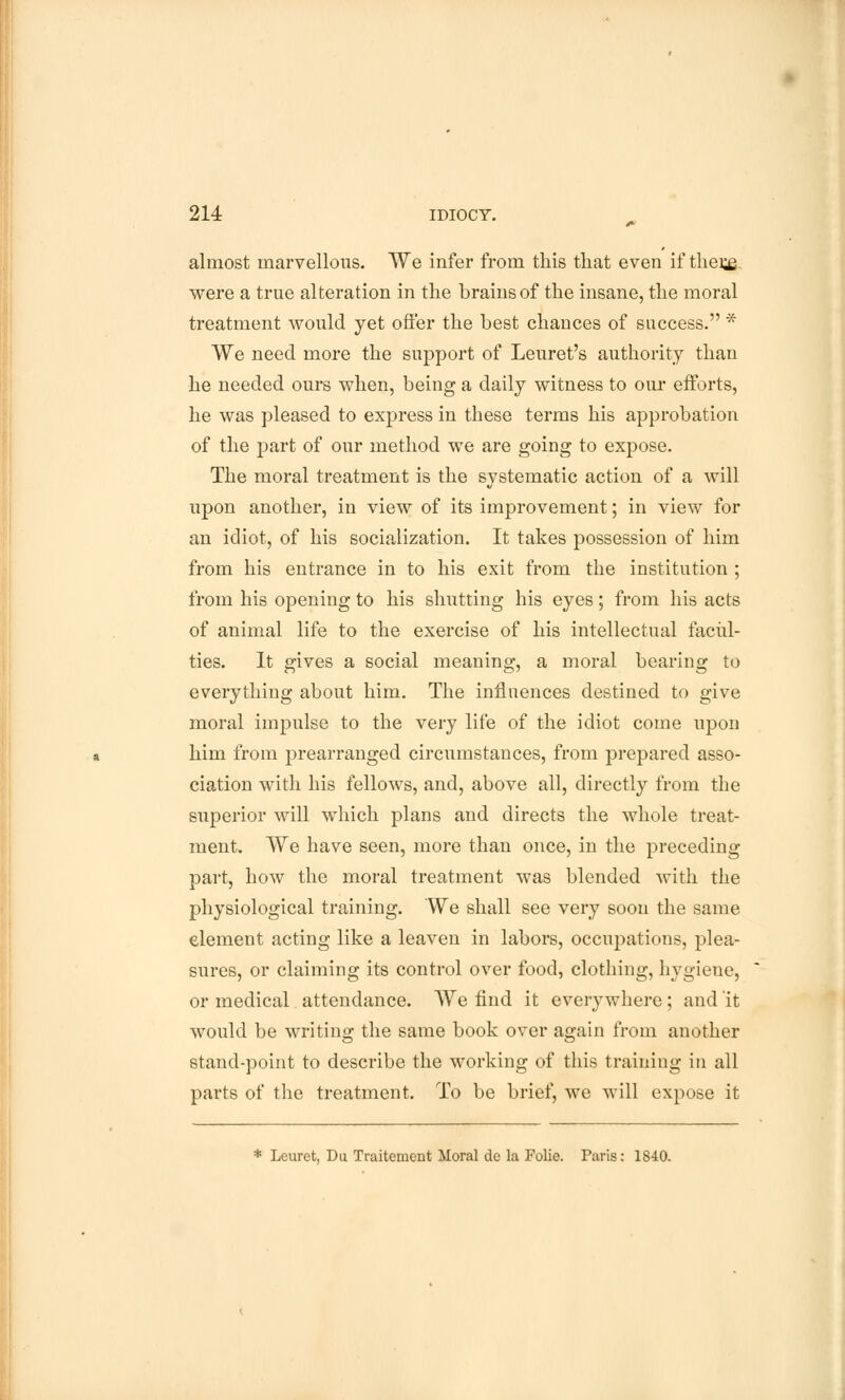 almost marvellous. We infer from this that even if thei£. were a true alteration in the brains of the insane, the moral treatment would yet offer the best chances of success. * We need more the support of Leuret's authority than he needed ours when, being a daily witness to our efforts, he was pleased to express in these terms his approbation of the part of our method we are going to expose. The moral treatment is the systematic action of a will upon another, in view of its improvement; in view for an idiot, of his socialization. It takes possession of him from his entrance in to his exit from the institution ; from his opening to his shutting his eyes; from his acts of animal life to the exercise of his intellectual facul- ties. It gives a social meaning, a moral bearing to everything about him. The influences destined to give moral impulse to the very life of the idiot come upon him from prearranged circumstances, from prepared asso- ciation with his fellows, and, above all, directly from the superior will which plans and directs the whole treat- ment. We have seen, more than once, in the preceding part, how the moral treatment was blended with the physiological training. We shall see very soon the same element acting like a leaven in labors, occupations, plea- sures, or claiming its control over food, clothing, hygiene, or medical attendance. We find it everywhere; and it would be writing the same book over again from another stand-point to describe the working of this training in all parts of the treatment. To be brief, we will expose it * Leuret, Du Traitement Moral dc la Folie. Paris: 1840.