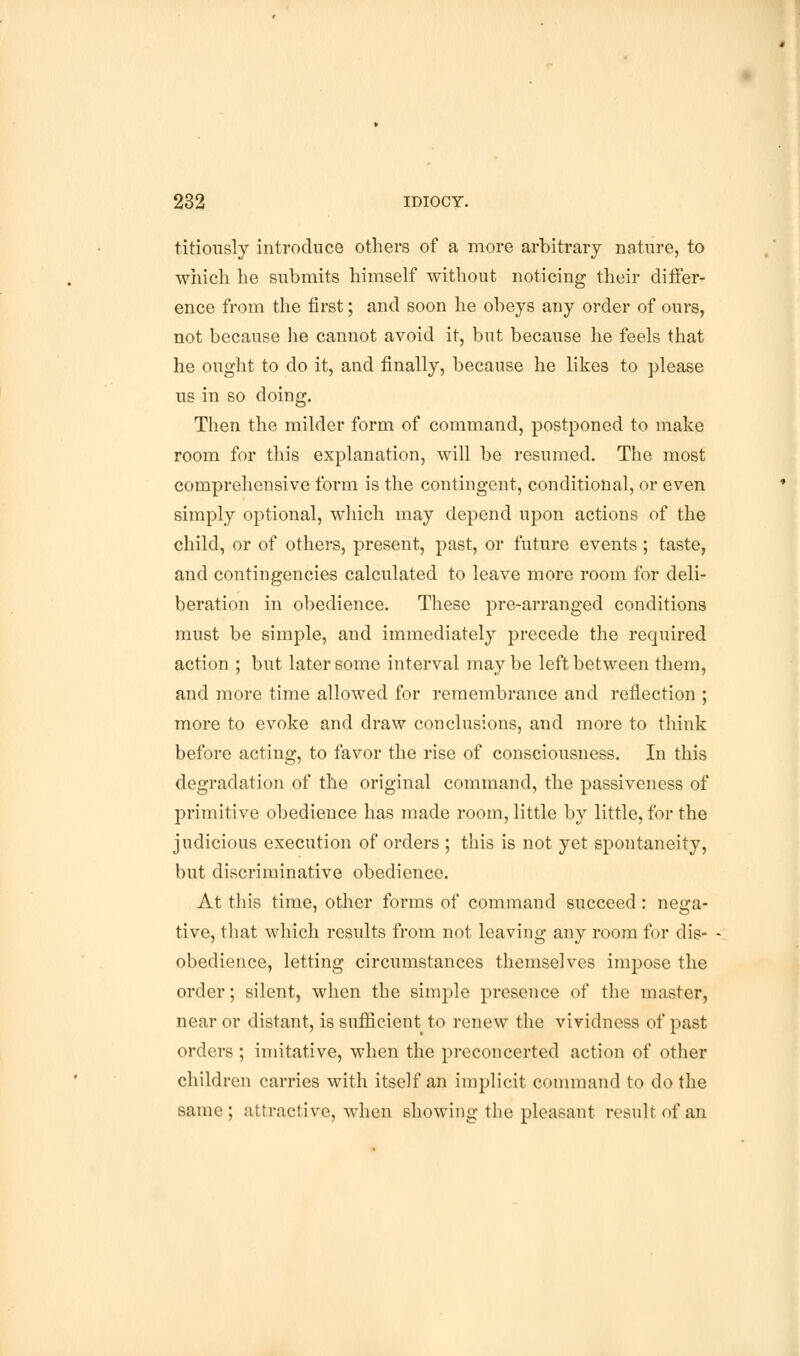 titiously introduce others of a more arbitrary nature, to which he submits himself without noticing their differ- ence from the first; and soon he obeys airy order of ours, not because he cannot avoid it, but because he feels that he ought to do it, and finally, because he likes to please us in so doing. Then the milder form of command, postponed to make room for this explanation, will be resumed. The most comprehensive form is the contingent, conditional, or even simply optional, which may depend upon actions of the child, or of others, present, past, or future events ; taste, and contingencies calculated to leave more room for deli- beration in obedience. These pre-arranged conditions must be simple, and immediately precede the required action ; but later some interval maybe left between them, and more time allowed for remembrance and reflection ; more to evoke and draw conclusions, and more to think before acting, to favor the rise of consciousness. In this degradation of the original command, the passiveness of primitive obedience has made room, little by little, for the judicious execution of orders ; this is not yet spontaneity, but discriminative obedience. At this time, other forms of command succeed : nega- tive, that which results from not leaving any room for dis- - obedience, letting circumstances themselves impose the order; silent, when the simple presence of the master, near or distant, is sufficient to renew the vividness of past orders; imitative, when the preconcerted action of other children carries with itself an implicit command to do the same; attractive, when showing the pleasant result of an