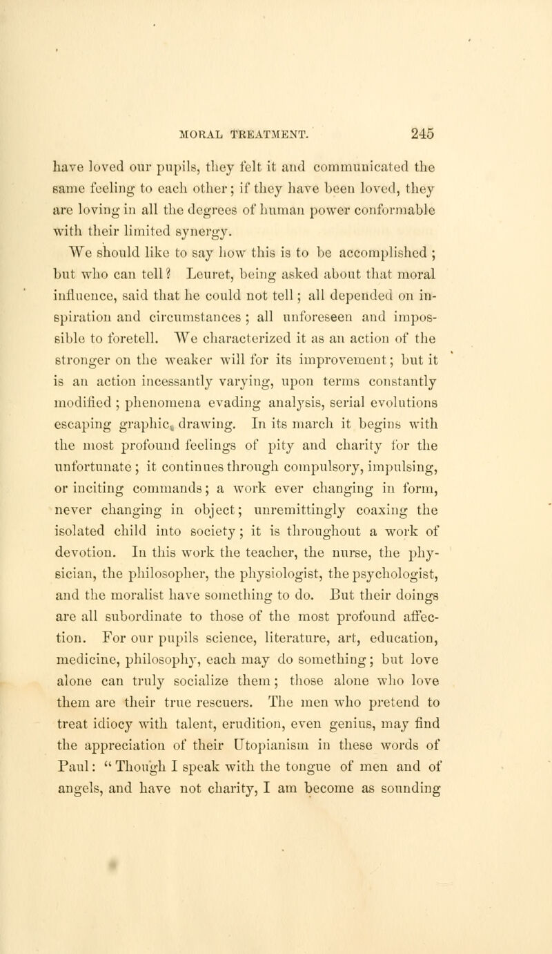 have loved our pupils, they felt it and communicated the same feeling to each other; if they have been loved, they are loving in all the degrees of human power conformable with their limited synergy. We should like to say how this is to be accomplished ; but who can tell ? Leuret, being asked about that moral influence, said that he could not tell; all depended on in- spiration and circumstances ; all unforeseen and impos- sible to foretell. We characterized it as an action of the stronger on the weaker will for its improvement; but it is an action incessantly varying, upon terms constantly modified ; phenomena evading analysis, serial evolutions escaping graphic^ drawing. In its march it begins with the most profound feelings of pity and charity for the unfortunate; it continues through compulsory, impulsing, or inciting commands; a work ever changing in form, never changing in object; unremittingly coaxing the isolated child into society; it is throughout a work of devotion. In this work the teacher, the nurse, the phy- sician, the philosopher, the physiologist, the psychologist, and the moralist have something to do. But their doings are all subordinate to those of the most profound affec- tion. For our pupils science, literature, art, education, medicine, philosoph}-, each may do something; but love alone can truly socialize them; those alone who love them are their true rescuers. The men who pretend to treat idiocy with talent, erudition, even genius, may find the appreciation of their Utopianism in these words of Paul:  Though I speak with the tongue of men and of angels, and have not charity, I am become as sounding