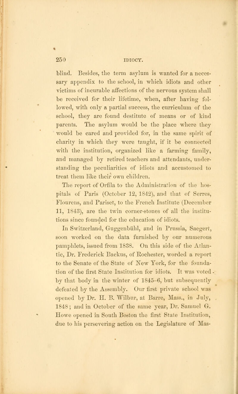 blind. Besides, the term asylum is wanted for a neces- sary appendix to the school, in which idiots and other victims of incurable affections of the nervous system shall be received for their lifetime, when, after having fol- lowed, with only a partial success, the curriculum of the school, they are found destitute of means or of kind parents. The asylum would be the place where they would be cared and provided for, in the same spirit of charity in which they were taught, if it be connected with the institution, organized like a farming family, and managed by retired teachers and attendants, under- standing the peculiarities of idiots and accustomed to treat them like their own children. The report of Orfila to the Administration of the hos- pitals of Paris (October 12, 1842), and that of Serres, Flourens, and Pariset, to the French Institute (December 11, 1813), are the twin corner-stones of all the institu- tions since founded for the education of idiots. In Switzerland, Guggenbiihl, and in Prussia, Saegert, soon worked on the data furnished by our numerous pamphlets, issued from 1838. On this side of the Atlan- tic, Dr. Frederick Backus, of Rochester, worded a report to the Senate of the State of New York, for the founda- tion of the first State Institution for idiots. It was voted ■ by that body in the winter of 1845-6, but subsequently defeated by the Assembly. Our first private school was opened by Dr. II. B. Wilbur, at Barre, Mass., in July, 184S; and in October of the same year, Dr. Samuel G. Howe opened in South Boston the first State Institution, due to his persevering action on the Legislature of Mas-