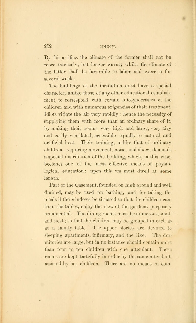 By this artifice, the climate of the former shall not be more intensely, but longer warm; whilst the climate of the latter shall be favorable to labor and exercise for several weeks. The buildings of the institution must have a special character, unlike those of any other educational establish- ment, to correspond with certain idiosynocrasies of the children and with numerous exigencies of their treatment. Idiots vitiate the air very rapidly; hence the necessity of supplying them with more than an ordinary share of it, by making their rooms very high and large, very airy and easily ventilated, accessible equally to natural and artificial heat. Their training, unlike that of ordinary children, requiring movement, noise, and show, demands a special distribution of the building, which, in this wise, becomes one of the most effective means of physio- logical education: upon this we must dwell at some length. Part of the Casement, founded on high ground and well drained, may be used for bathing, and for taking the meals if the windows be situated so that the children can, from the tables, enjoy the view of the gardens, purposely ornamented. The dining-rooms must be numerous, small and neat; so that the children may be grouped in each as at a family table. The upper stories are devoted to sleeping apartments, infirmary, and the like. The dor- mitories are large, but in no instance should contain more than four to ten children with one attendant. These rooms are kept tastefully in order by the same attendant, assisted by her children. There are no means of com-