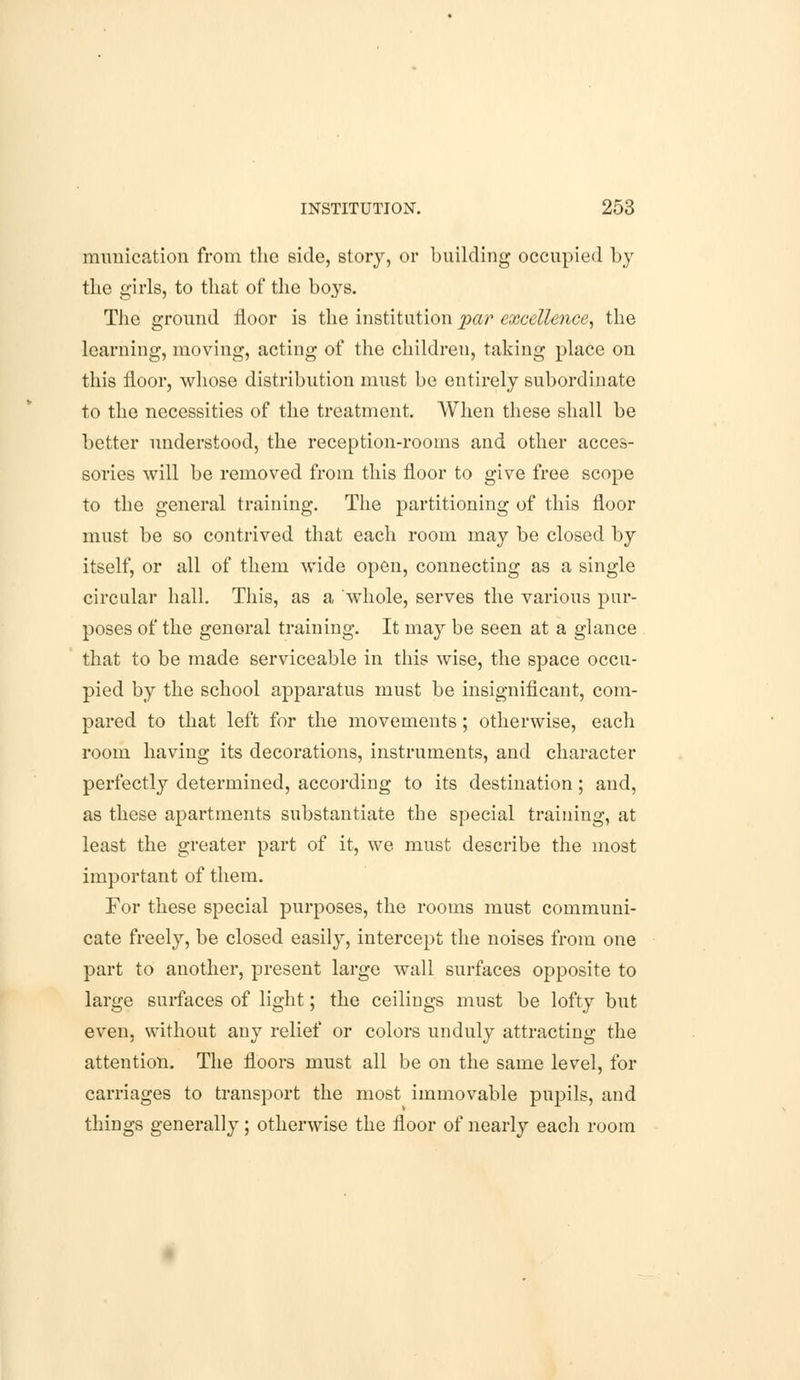 munication from the side, story, or building occupied by the girls, to that of the boys. The ground floor is the institution par excellence, the learning, moving, acting of the children, taking place on this floor, whose distribution must be entirely subordinate to the necessities of the treatment. When these shall be better understood, the reception-rooms and other acces- sories will be removed from this floor to give free scope to the general training. The partitioning of this floor must be so contrived that each room may be closed by itself, or all of them wide open, connecting as a single circular hall. This, as a whole, serves the various pur- poses of the general training. It may be seen at a glance that to be made serviceable in this wise, the space occu- pied by the school apparatus must be insignificant, com- pared to that left for the movements; otherwise, each room having its decorations, instruments, and character perfectly determined, according to its destination; and, as these apartments substantiate the special training, at least the greater part of it, we must describe the most important of them. For these special purposes, the rooms must communi- cate freely, be closed easily, intercept the noises from one part to another, present large wall surfaces opposite to large surfaces of light; the ceilings must be lofty but even, without any relief or colors unduly attracting the attention. The floors must all be on the same level, for carriages to transport the most immovable pupils, and things generally; otherwise the floor of nearly each room