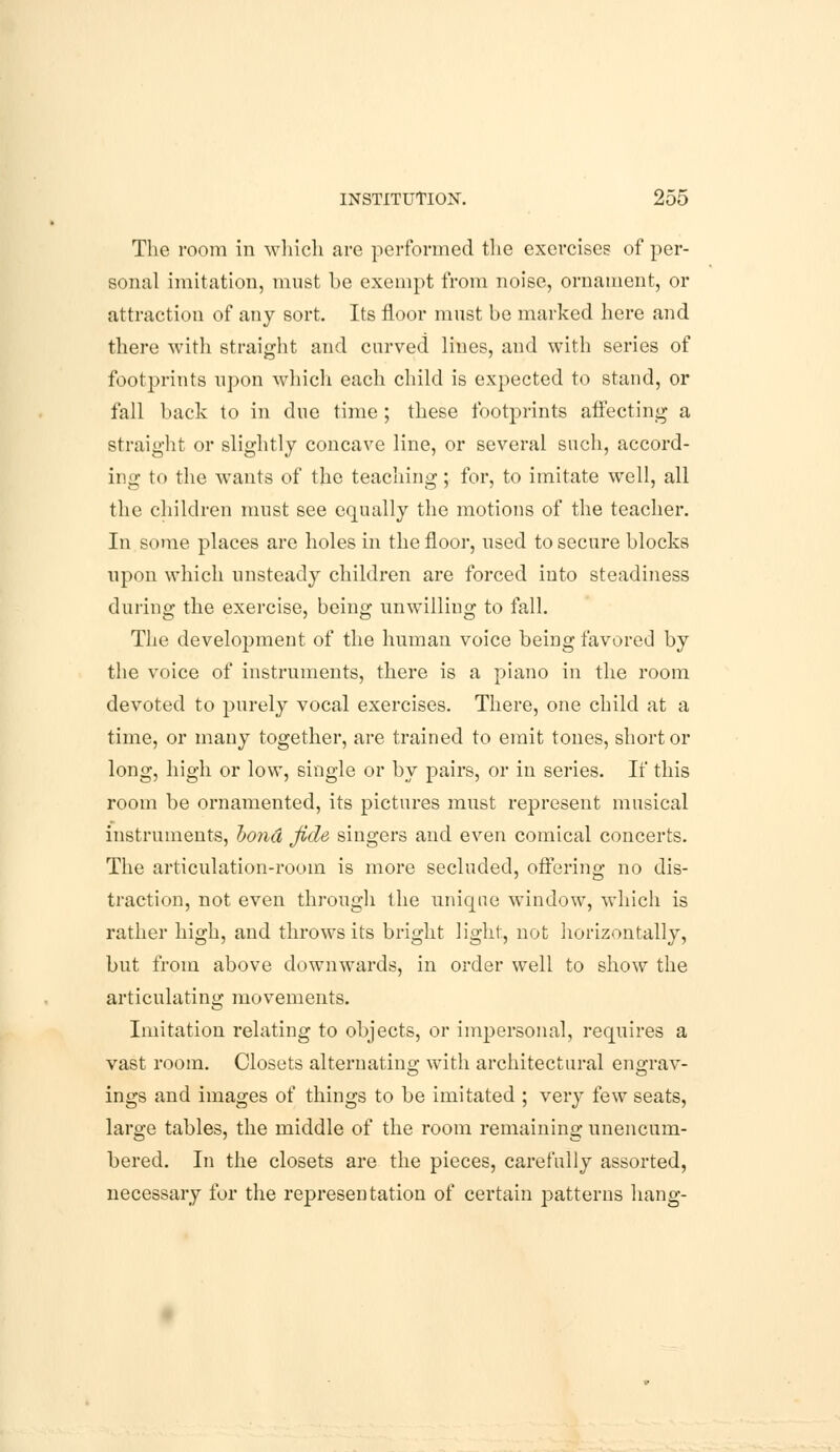 The room in which are performed the exercises of per- sonal imitation, must be exempt from noise, ornament, or attraction of any sort. Its floor must be marked here and there with straight and curved lines, and with series of footprints upon which each child is expected to stand, or fall back to in due time ; these footprints affecting a straight or slightly concave line, or several such, accord- ing to the wants of the teaching; for, to imitate well, all the children must see equally the motions of the teacher. In some places are holes in the floor, used to secure blocks upon which unsteady children are forced into steadiness during the exercise, being unwilling to fall. The development of the human voice being favored by the voice of instruments, there is a piano in the room devoted to purely vocal exercises. There, one child at a time, or many together, are trained to emit tones, short or long, high or low, single or by pairs, or in series. If this room be ornamented, its pictures must represent musical instruments, bond fide singers and even comical concerts. The articulation-room is more secluded, offering no dis- traction, not even through the unique window, which is rather high, and throws its bright light, not horizontally, but from above downwards, in order well to show the articulating movements. Imitation relating to objects, or impersonal, requires a vast room. Closets alternatino; with architectural enorav- ings and images of things to be imitated ; very few seats, large tables, the middle of the room remaining unencum- bered. In the closets are the pieces, carefully assorted, necessary for the representation of certain patterns hang-