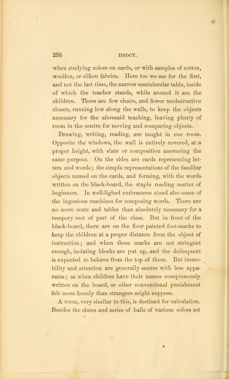 when studying colors on cards, or with samples of cotton, woollen, or silken fabrics. Here too we see for the first, and not the last time, the narrow semicircular table, inside of which the teacher stands, while around it are the children. There are few chairs, and fewer unobstructive closets, running low along the walls, to keep the objects necessary for the aforesaid teaching, leaving plenty of room in the centre for moving and comparing objects. Drawing, writing, reading, are taught in one room. Opposite the windows, the wall is entirely covered, at a proper height, with slate or composition answering the same purpose. On the sides are cards representing let- ters and words; the simple representations of the familiar objects named on the cards, and forming, with the words written on the black-board, the staple reading matter of beginners. In well-lighed embrasures stand also some of the ingenious machines for composing words. There are no more seats and tables than absolutely necessary for a tempory rest of part of the class. But in front of the black-board, there are on the floor painted foot-marks to keep the children at a proper distance from the object of instruction; and when these marks are not stringent enough, isolating blocks are put up, and the delinquent is expected to behave from the top of them. But immo- bility-and attention are generally secure with less appa- ratus ; as when children have their names conspicuously written on the board, or other conventional punishment felt more keenly than strangers might suppose. A room, very similar to this, is destined for calculation. Besides the slates and series of balls of various colors set