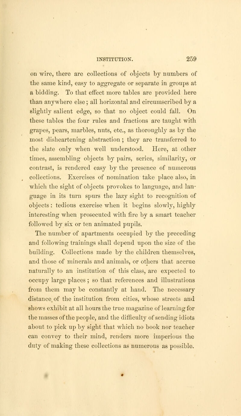 on wire, there are collections of objects by numbers of the same kind, easy to aggregate or separate in groups at a bidding. To that effect more tables are provided here than anywhere else; all horizontal and circumscribed by a slightly salient edge, so that no object could fall. On these tables the four rules and fractions are taught with grapes, pears, marbles, nuts, etc., as thoroughly as by the most disheartening abstraction ; they are transferred to the slate only when well understood. Here, at other times, assembling objects by pairs, series, similarity, or contrast, is rendered easy by the presence of numerous collections. Exercises of nomination take place also, in which the sight of objects provokes to language, and lan- guage in its turn spurs the lazy sight to recognition of objects: tedious exercise when it begins slowly, highly interesting when prosecuted with fire by a smart teacher followed by six or ten animated pupils. The number of apartments occupied by the preceding and following trainings shall depend upon the size of the building. Collections made by the children themselves, and those of minerals and animals, or others that accrue naturally to an institution of this class, are expected to occupy large places; so that references and illustrations from them may be constantly at hand. The necessary distance, of the institution from cities, whose streets and shows exhibit at all hours the true magazine of learning for the masses of the people, and the difficulty of sending idiots about to pick up by sight that which no book nor teacher can convey to their mind, renders more imperious the duty of making these collections as numerous as possible.