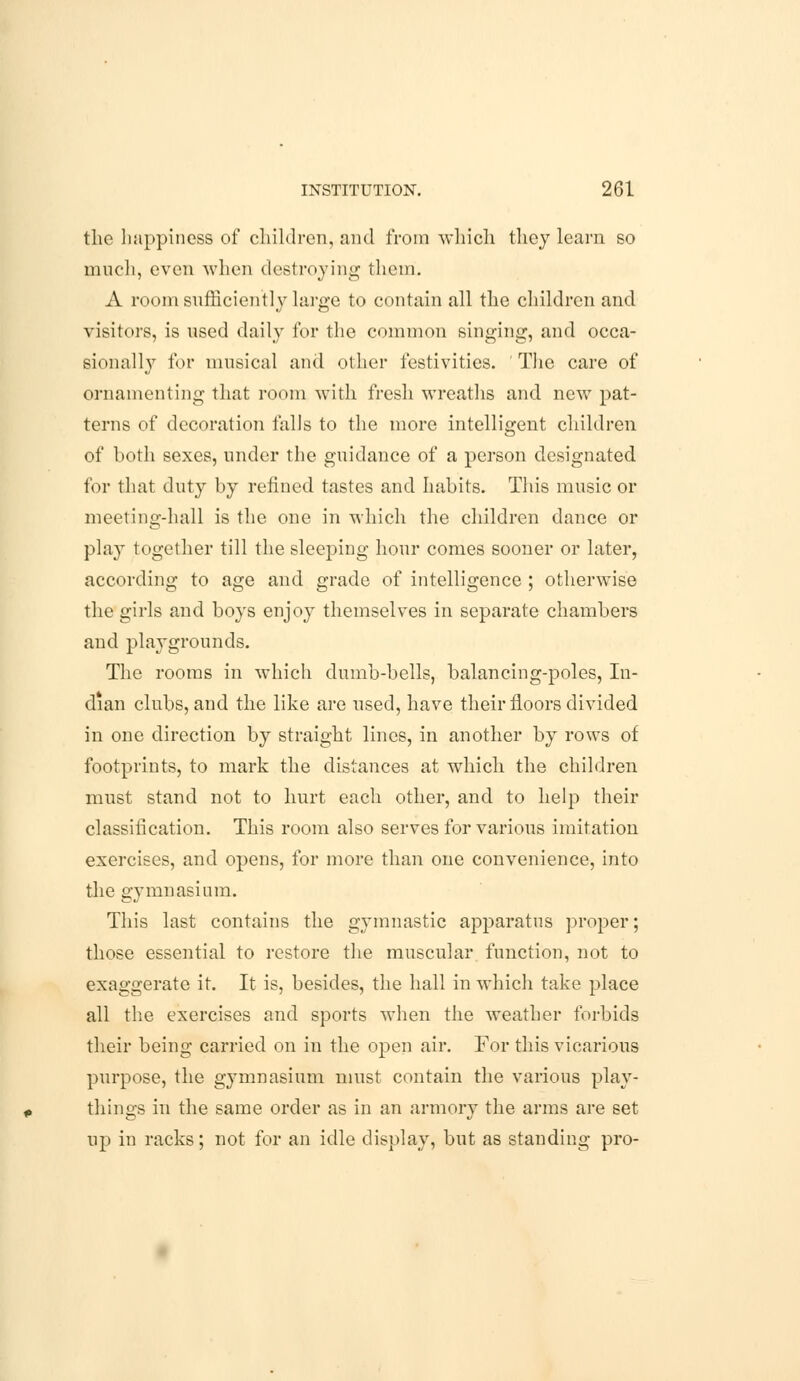 the happiness of children, and from which they learn so much, even when destroying them. A room sufficiently large to contain all the children and visitors, is nsed daily for the common singing, and occa- sionally for musical and other festivities. ' The care of ornamenting that room with fresh wreaths and new pat- terns of decoration falls to the more intelligent children of both sexes, under the guidance of a person designated for that duty by refined tastes and habits. This music or meeting-hall is the one in which the children dance or play together till the sleeping hour comes sooner or later, according to age and grade of intelligence ; otherwise the girls and boys enjoy themselves in separate chambers and playgrounds. The rooms in which dumb-bells, balancing-poles, In- dian clubs, and the like are used, have their floors divided in one direction by straight lines, in another by rows of footprints, to mark the distances at which the children must stand not to hurt each other, and to help their classification. This room also serves for various imitation exercises, and opens, for more than one convenience, into the gymnasium. This last contains the gymnastic apparatus proper; those essential to restore the muscular function, not to exaggerate it. It is, besides, the hall in which take place all the exercises and sports when the weather forbids their being carried on in the open air. For this vicarious purpose, the gymnasium must contain the various play- things in the same order as in an armory the arms are set up in racks; not for an idle display, but as standing pro-