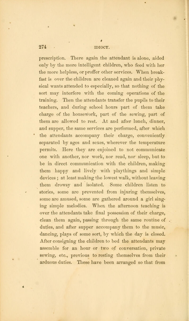 i 274 • idiocy. prescription. There again the attendant is alone, aided only by the more intelligent children, who feed with her the more helpless, or proffer other services. When break- fast is over the children are cleaned again and their phy- sical wants attended to especially, so that nothing of the sort may interfere with the coming operations of the training. Then the attendants transfer the pupils to their teachers, and during school hours part of them take charge of the housework, part of the sewing, part of them are allowed to rest. At and after lunch, dinner, and supper, the same services are performed, after which the attendants accompany their charge, conveniently separated by ages and sexes, wherever the temperature permits. Here they are enjoined to not communicate one with another, nor work, nor read, nor sleep, but to be in direct communication with the children, making them happy and lively with playthings and simple devices ; at least making the lowest walk, without leaving them drowsy and isolated. Some children listen to stories, some are prevented from injuring themselves, some are amused, some are gathered around a girl sing- ing simple melodies. When the afternoon teaching is over the attendants take final possession of their charge, clean them again, passing through the same routine of duties, and after supper accompany them to the music, dancing, plays of some sort, by which the day is closed. After consigning the children to bed the attendants may assemble for an hour or two of conversation, private sewing, etc., previous to resting themselves from their arduous duties. These have been arranged so that from