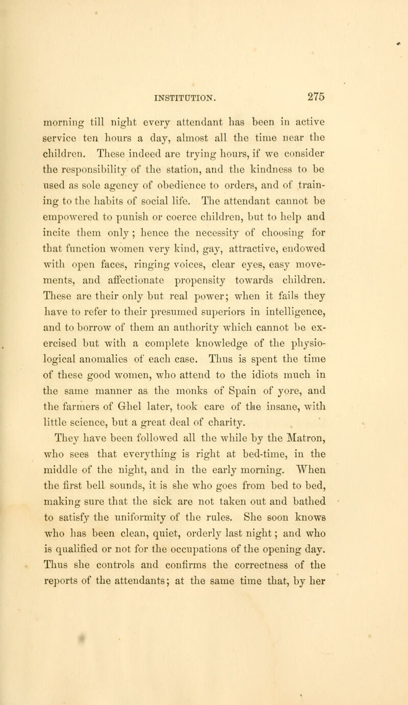 morning till night every attendant has been in active service ten hours a day, almost all the time near the children. These indeed are trying hours, if we consider the responsibility of the station, and the kindness to be used as sole agency of obedience to orders, and of train- ing to the habits of social life. The attendant cannot be empowered to punish or coerce children, but to help and incite them only ; hence the necessity of choosing for that function women very kind, gay, attractive, endowed with open faces, ringing voices, clear eyes, easy move- ments, and affectionate propensity towards children. These are their only but real power; when it fails they have to refer to their presumed superiors in intelligence, and to borrow of them an authority which cannot be ex- ercised but with a complete knowledge of the physio- logical anomalies of each case. Thus is spent the time of these good women, who attend to the idiots much in the same manner as the monks of Spain of yore, and the farmers of Ghel later, took care of the insane, with little science, but a great deal of charity. They have been followed all the while by the Matron, who sees that everything is right at bed-time, in the middle of the night, and in the early morning. When the first bell sounds, it is she who goes from bed to bed, making sure that the sick are not taken out and bathed to satisfy the uniformity of the rules. She 6oon knows who has been clean, quiet, orderly last night; and who is qualified or not for the occupations of the opening day. Thus she controls and confirms the correctness of the reports of the attendants; at the same time that, by her