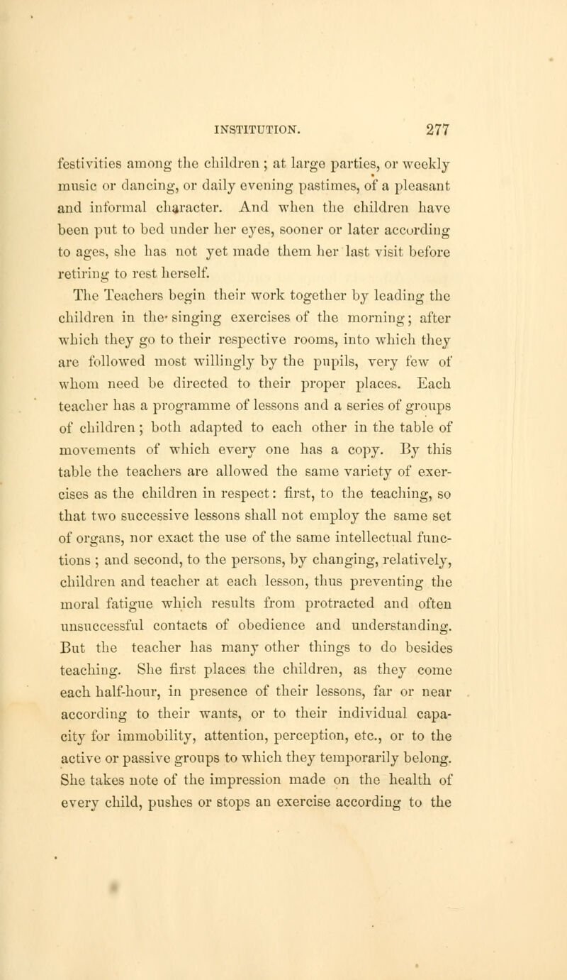 festivities among the children ; at largo parties, or weekly music or dancing, or daily evening pastimes, of a pleasant and informal character. And when the children have been put to bed under her eyes, sooner or later according to ages, she has not yet made them her last visit before retiring to rest herself. The Teachers begin their work together by leading the children in the* singing exercises of the morning; after which they go to their respective rooms, into which they are followed most willingly by the pupils, very few of whom need be directed to their proper places. Each teacher has a programme of lessons and a series of groups of children; both adapted to each other in the table of movements of which every one has a copy. By this table the teachers are allowed the same variety of exer- cises as the children in respect: first, to the teaching, so that two successive lessons shall not employ the same set of organs, nor exact the use of the same intellectual func- tions ; and second, to the persons, by changing, relatively, children and teacher at each lesson, thus preventing the moral fatigue which results from protracted and often unsuccessful contacts of obedience and understanding. But the teacher has many other things to do besides teaching. She first places the children, as they come each half-hour, in presence of their lessons, far or near according to their wants, or to their individual capa- city for immobility, attention, perception, etc., or to the active or passive groups to which they temporarily belong. She takes note of the impression made on the health of every child, pushes or stops an exercise according to the