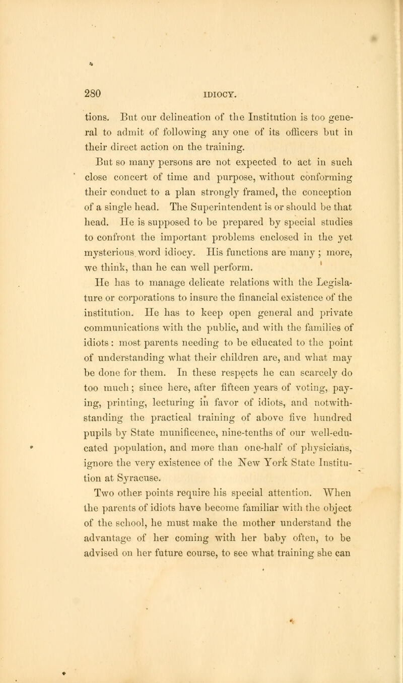 tions. But our delineation of the Institution is too gene- ral to admit of following any one of its officers but in their direct action on the training. But so many persons are not expected to act in such close concert of time and purpose, without conforming their conduct to a plan strongly framed, the conception of a single head. The Superintendent is or should be that head. He is supposed to be prepared by special studies to confront the important problems enclosed in the yet mysterious word idiocy. His functions are many ; more, we think, than he can well perform. He has to manage delicate relations with the Legisla- ture or corporations to insure the financial existence of the institution. He has to keep open general and private communications with the public, and with the families of idiots: most parents needing to be educated to the point of understanding what their children are, and what may be done for them. In these respects he can scarcely do too much; since here, after fifteen years of voting, pay- ing, printing, lecturing in favor of idiots, and notwith- standing the practical training of above five hundred pupils by State munificence, nine-tenths of our well-edu- cated population, and more than one-half of physicians, ignore the very existence of the New York State Institu- tion at Syracuse. Two other- points require his special attention. When the parents of idiots have become familiar with the object of the school, he must make the mother understand the advantage of her coming with her baby often, to be advised on her future course, to see what training she can