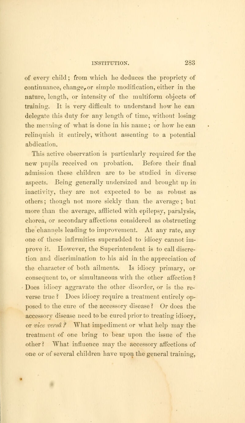 of every child; from which he deduces the propriety of continuance, change,.or simple modification, either in the nature, length, or intensity of the multiform objects of training. It is very difficult to understand how he can delegate this duty for any length of time, without losing the meaning of what is done in his name; or how he can relinquish it entirely, without assenting to a potential abdication. This active observation is particularly required for the new pupils received on probation. Before their final admission these children are to be studied in diverse aspects. Being generally undersized and brought up in inactivity, they are not expected to be as robust as- others; though not more sickly than the average ; but more than the average, afflicted with epilepsy, paralysis, chorea, or secondary affections considered as obstructing the channels leading to improvement. At any rate, any one of these infirmities superadded to idiocy cannot im- prove it. However, the Superintendent is to call discre- tion and discrimination to his aid in the appreciation of the character of both ailments. Is idiocy primary, or consequent to, or simultaneous with the other affection ? Does idiocy aggravate the other disorder, or is the re- verse true ? Does idiocy require a treatment entirely op- posed to the cure of the accessory disease ? Or does the accessory disease need to be cured prior to treating idiocy, or vice versa f What impediment or what help may the treatment of one bring to bear upon the issue of the other? What influence may the accessory affections of one or of several children have upon the general training,.