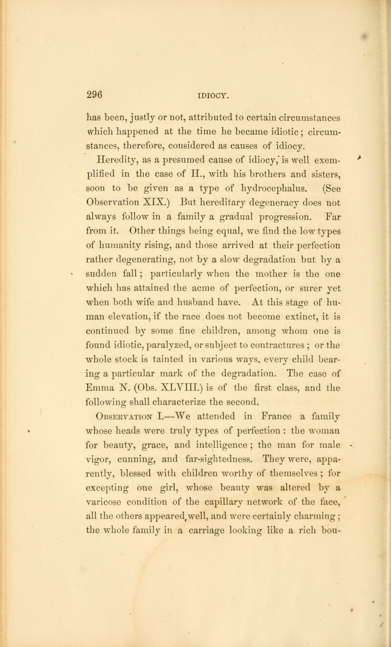 has been, justly or not, attributed to certain circumstances which happened at the time he became idiotic; circum- stances, therefore, considered as causes of idiocy. Heredity, as a presumed cause of idiocy,' is well exem- plified in the case of H., with his brothers and sisters, soon to be given as a type of hydrocephalus. (See Observation XIX.) But hereditary degeneracy does not always follow in a family a gradual progression. Far from it. Other things being equal, we find the low types of humanity rising, and those arrived at their perfection rather degenerating, not by a slow degradation but by a sudden fall; particularly when the mother is the one which has attained the acme of perfection, or surer yet when both wife and husband have. At this stage of hu- man elevation, if the race does not become extinct, it is continued by some fine children, among whom one is found idiotic, paralyzed, or subject to contractures ; or the whole stock is tainted in various ways, every child bear- ing a particular mark of the degradation. The case of Emma 1ST. (Obs. XLVIII.) is of the first class, and the following shall characterize the second. Observation I.—We attended in France a family whose heads were truly types of perfection : the woman for beauty, grace, and intelligence ; the man for male vigor, cunning, and far-sightedness. They were, appa- rently, blessed with children worthy of themselves ; for excepting one girl, whose beauty was altered by a varicose condition of the capillary network of the face, all the others appearedrwell, and were certainly charming ; the whole family in a carriage looking like a rich bou-