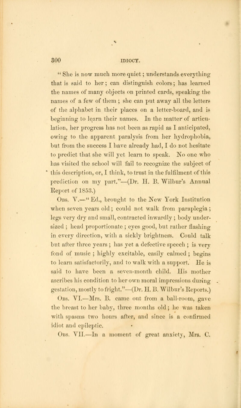  She is now much more quiet; understands everything that is said to her; can distinguish colors; has learned the names of many objects on printed cards, speaking the names of a few of them ; she can put away all the letters of the alphabet in their places on a letter-board, and is beginning to learn their names. In the matter of articu- lation, her progress has not been as rapid as I anticipated, owing to the apparent paralysis from her hydrophobia, but from the success I have already had, I do not hesitate to predict that she will yet learn to speak. No one who has visited the school will fail to recognize the subject of * this description, or, I think, to trust in the fulfilment of this prediction on my part.—(Dr. H. B. Wilbur's Annual Eeport of 1853.) Obs. V.— Ed., brought to the New York Institution when seven years old ; could not walk from paraplegia ; legs very dry and small, contracted inwardly ; body under- sized ; head proportionate ; eyes good, but rather flashing in every direction, with a sickly brightness. Could talk but after three years ; has yet a defective speech ; is very fond of music ; highly excitable, easily calmed ; begins to learn satisfactorily, and to walk with a support. He is said to have been a seven-month child. His mother ascribes his condition to her own moral impressions during gestation, mostly to fright.—(Dr. H. B. Wilbur's Reports.) Obs. VI.—Mrs. B. came out from a ball-room, gave the breast to her baby, three months old; he was taken with spasms two hours after, and since is a confirmed idiot and epileptic. Obs. VII.—In a moment of great anxiety, Mrs. C.
