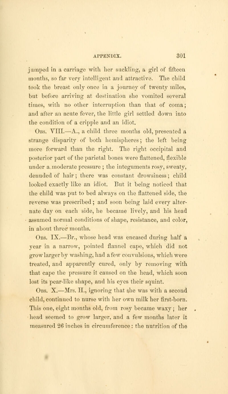 jumped in ;i carriage with her suckling, a girl of fifteen months, so far very intelligent and attractive. The child took the breast only once in a journey of twenty miles, but before arriving at destination she vomited several times, with no other interruption than that of coma; and after an acute fever, the little girl settled down into the condition of a cripple and an idiot. Obs. YIII.—A., a child three months old, presented a strange disparity of both hemispheres; the left being more forward than the right. The right occipital and posterior part of the parietal bones were flattened, flexible under a.moderate pressure ; the integuments rosy, sweaty, denuded of hair; there was constant drowsiness; child looked exactly like an idiot. But it being noticed that the child was put to bed always on the flattened side, the reverse was prescribed; and soon being laid every alter- nate day on each side, he became lively, and his head assumed normal conditions of shape, resistance, and color, in about three months. Obs. IX.—Br., whose head was encased during half a year in a narrow, pointed flannel cape, which did not grow larger by washing, had a few convulsions, which were treated, and apparently cured, only by removing with that cape the pressure it caused on the head, which soon lost its pear-like shape, and his eyes their squint. Obs. X.—Mrs. H., ignoring that s.he was with a second child, continued to nurse with her own milk her first-born. This one, eight months old, from rosy became waxy ; her head seemed to grow larger, and a few months later it measured 26 inches in circumference : the nutrition of the