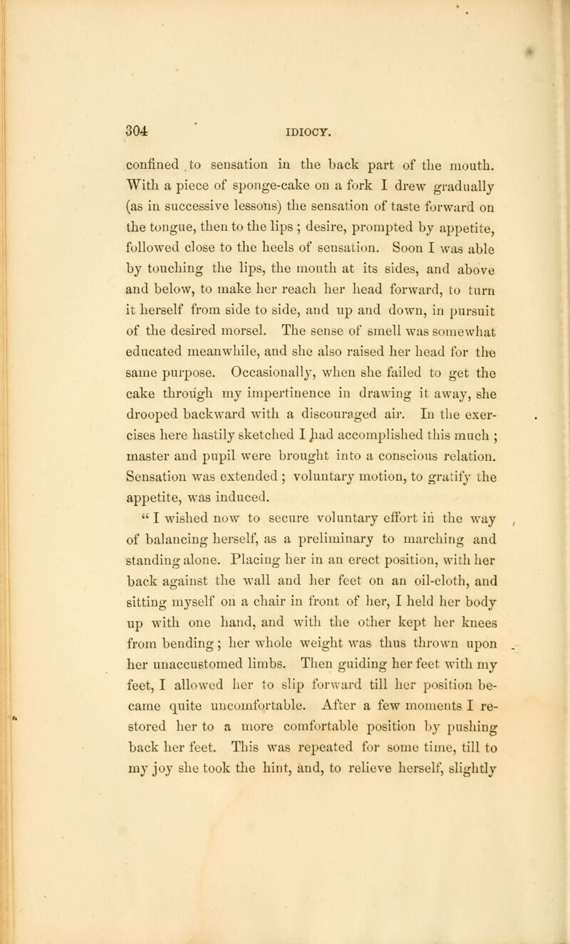 confined . to sensation in the back part of the mouth. With a piece of sponge-cake on a fork I drew gradually (as in successive lessons) the sensation of taste forward on the tongue, then to the lips ; desire, prompted by appetite, followed close to the heels of sensation. Soon I was able by touching the lips, the mouth at its sides, and above and below, to make her reach her head forward, to turn it herself from side to side, and up and down, in pursuit of the desired morsel. The sense of smell was somewhat educated meanwhile, and she also raised her head for the same purpose. Occasionally, when she failed to get the cake through my impertinence in drawing it away, she drooped backward with a discouraged air. In the exer- cises here hastily sketched I Jiad accomplished this much ; master and pupil were brought into a conscious relation. Sensation was extended ; voluntary motion, to gratify the appetite, was induced.  I wished now to secure voluntary effort in the way of balancing herself, as a preliminary to marching and standing alone. Placing her in an erect position, with her back against the wall and her feet on an oil-cloth, and sitting myself on a chair in front of her, I held her body up with one hand, and with the other kept her knees from bending; her whole weight was thus thrown upon her unaccustomed limbs. Then guiding her feet with my feet, I allowed her to slip forward till her position be- came quite uncomfortable. After a few moments I re- stored her to a more comfortable position by pushing back her feet. This was repeated for some time, till to my joy she took the hint, and, to relieve herself, slightly