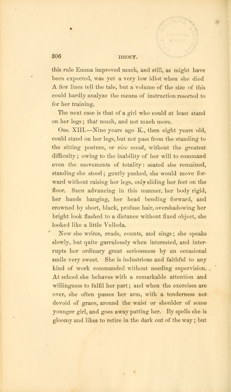 this rule Emma improved much, and still, as might have been expected, was yet a very low idiot when she died A few lines tell the tale, but a volume of the size of this could hardly analyze the means of instruction resorted to for her training. The next case is that of a girl who could at least stand on her legs; that much, and not much more. Obs. XIII.—Nine years ago K., then eight years old, could stand on her legs, but not pass from the standing to the sitting posture, or vice versa, without the greatest difficulty; owing to the inability of her will to command even the movements of totality: seated she remained, standing she stood; gently pushed, she would move for- ward without raising her legs, only sliding her feet on the floor. Seen advancing in this manner, her body rigid, her hands hanging, her head bending forward, and crowned by short, black, profuse hair, overshadowing her bright look flashed to a distance without fixed object, she looked like a little Velleda. Now she writes, reads, counts, and sings; she speaks slowly, but quite garrulously when interested, and inter- rupts her ordinary great seriousness by an occasional smile very sweet. She is industrious and faithful to any kind of work commanded without needing supervision. At school she behaves with a remarkable attention and willingness to fulfil her part; and when the exercises are over, she often passes her arm, with a tenderness not devoid of grace, around the waist or shoulder of some younger girl, and goes away patting her. By spells she is gloomy and likes to retire in the dark out of the way ; but