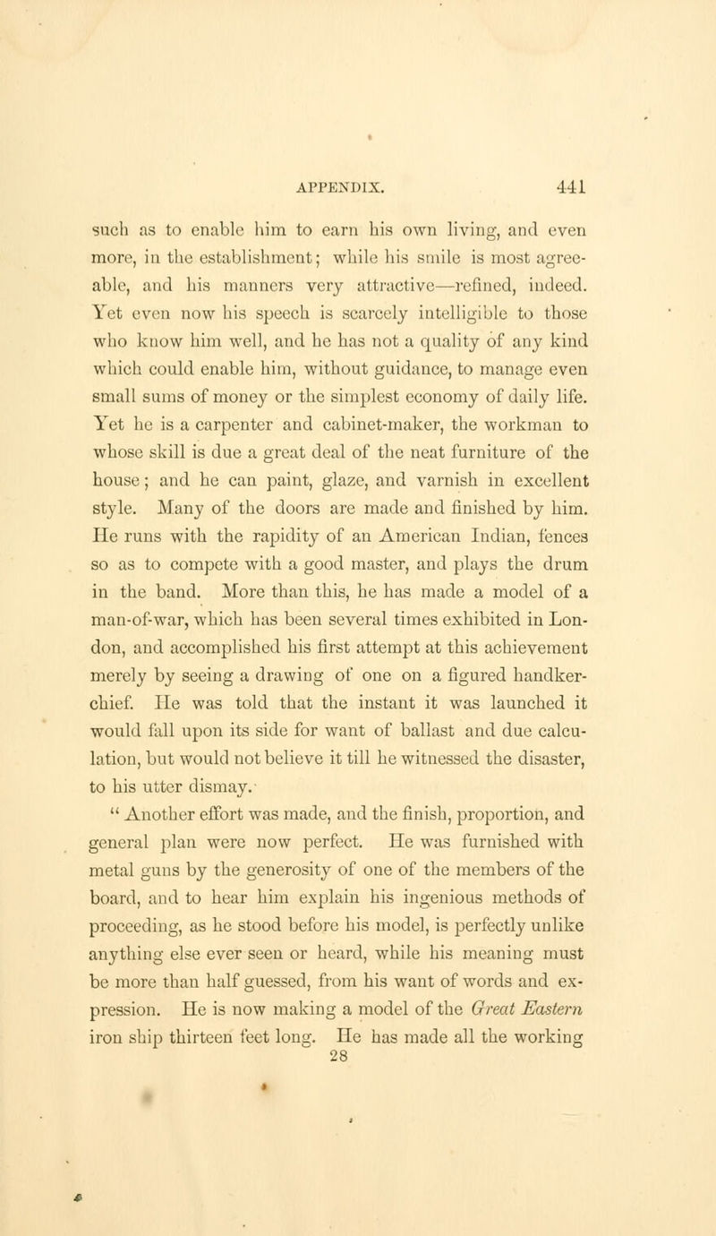 such as to enable him to earn his own living, and even more, in the establishment; while his smile is most agree- able, and his manners very attractive—refined, indeed. Yet even now his speech is scarcely intelligible to those who know him well, and he has not a quality of any kind which could enable him, without guidance, to manage even small sums of money or the simplest economy of daily life. Yet he is a carpenter and cabinet-maker, the workman to whose skill is due a great deal of the neat furniture of the house; and he can paint, glaze, and varnish in excellent style. Many of the doors are made and finished by him. He runs with the rapidity of an American Indian, fences so as to compete with a good master, and plays the drum in the band. More than this, he has made a model of a man-of-war, which has been several times exhibited in Lon- don, and accomplished his first attempt at this achievement merely by seeing a drawing of one on a figured handker- chief. He was told that the instant it was launched it would fall upon its side for want of ballast and due calcu- lation, but would not believe it till he witnessed the disaster, to his utter dismay.-  Another effort was made, and the finish, proportion, and general plan were now perfect. He was furnished with metal guns by the generosity of one of the members of the board, and to hear him explain his ingenious methods of proceeding, as he stood before his model, is perfectly unlike anything else ever seen or heard, while his meaning must be more than half guessed, from his want of words and ex- pression. He is now making a model of the Great Eastern iron ship thirteen feet long. He has made all the working 28