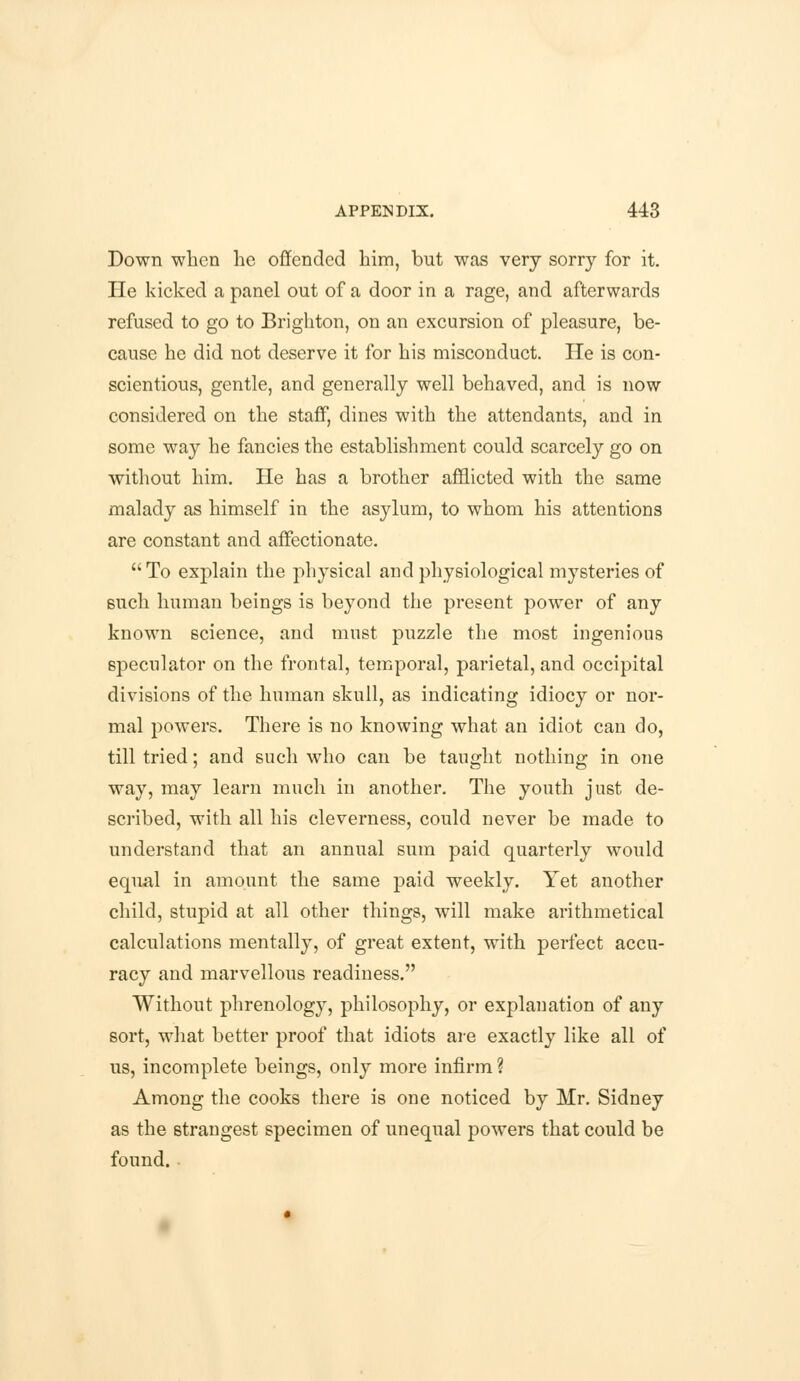 Down when he offended him, but was very sorry for it. He kicked a panel out of a door in a rage, and afterwards refused to go to Brighton, on an excursion of pleasure, be- cause he did not deserve it for his misconduct. He is con- scientious, gentle, and generally well behaved, and is now considered on the staff, dines with the attendants, and in some way he fancies the establishment could scarcely go on without him. He has a brother afflicted with the same malady as himself in the asylum, to whom his attentions are constant and affectionate. To explain the physical and physiological mysteries of such human beings is beyond the present power of any known science, and must puzzle the most ingenious speculator on the frontal, temporal, parietal, and occipital divisions of the human skull, as indicating idiocy or nor- mal powers. There is no knowing what an idiot can do, till tried; and such who can be taught nothing in one way, may learn much in another. The youth just de- scribed, with all his cleverness, could never be made to understand that an annual sum paid quarterly would equal in amount the same paid weekly. Yet another child, stupid at all other things, will make arithmetical calculations mentally, of great extent, with perfect accu- racy and marvellous readiness. Without phrenology, philosophy, or explanation of any sort, what better proof that idiots are exactly like all of us, incomplete beings, only more infirm ? Among the cooks there is one noticed by Mr. Sidney as the strangest specimen of unequal powers that could be found.