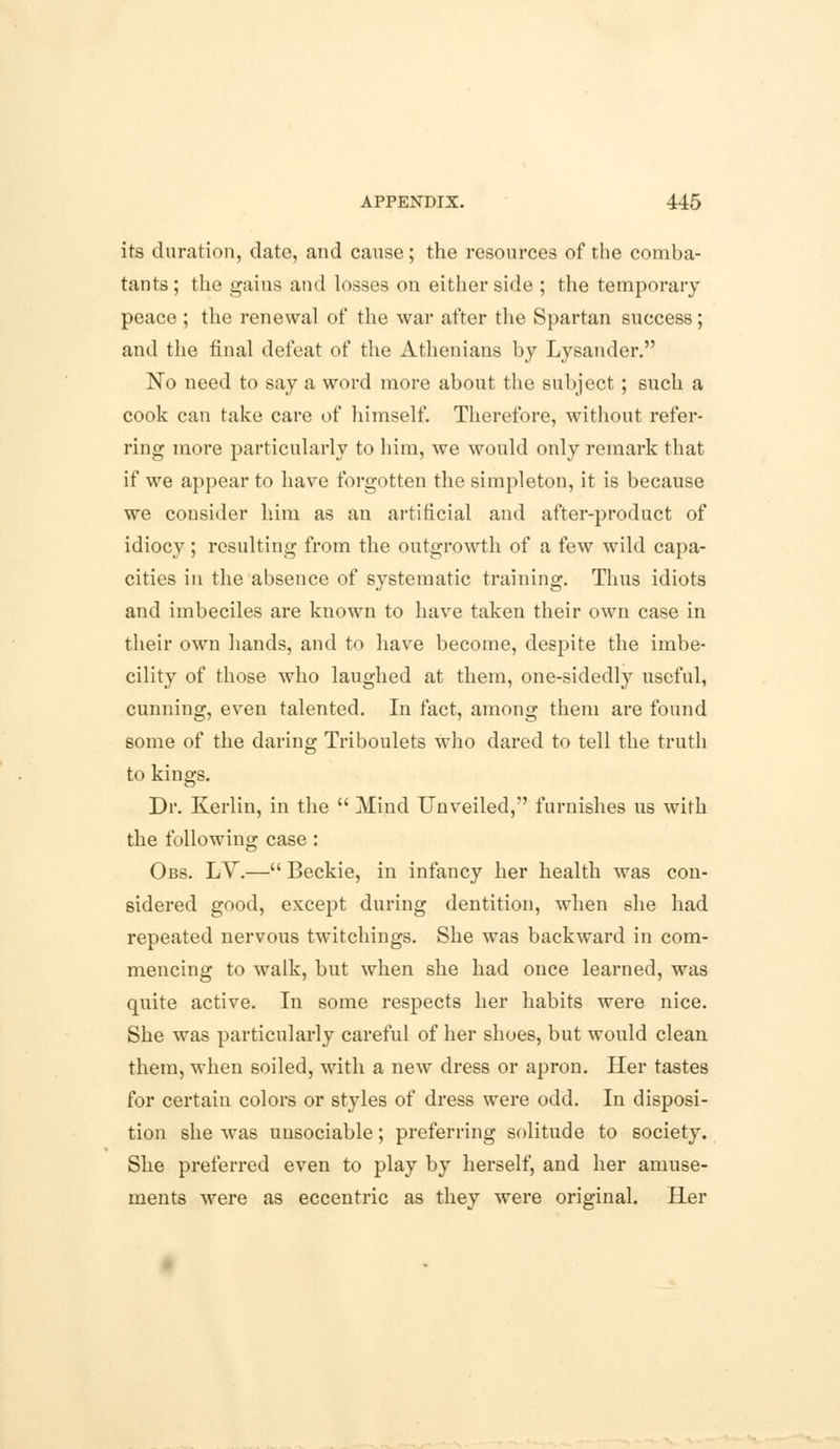 its duration, date, and cause; the resources of the comba- tants ; the gains and losses on either side ; the temporary peace ; the renewal of the war after the Spartan success; and the final defeat of the Athenians by Lysander. No need to say a word more about the subject; such a cook can take care of himself. Therefore, without refer- ring more particularly to him, we would only remark that if we appear to have forgotten the simpleton, it is because we consider him as an artificial and after-product of idiocy; resulting from the outgrowth of a few wild capa- cities in the absence of systematic training. Thus idiots and imbeciles are known to have taken their own case in their own hands, and to have become, despite the imbe- cility of those who laughed at them, one-sidedly useful, cunning, even talented. In fact, among them are found some of the daring Triboulets who dared to tell the truth to kings. Dr. Kerlin, in the  Mind Unveiled, furnishes us with the following case : Obs. LY.— Beckie, in infancy her health was con- sidered good, except during dentition, when she had repeated nervous twitchings. She was backward in com- mencing to walk, but when she had once learned, was quite active. In some respects her habits were nice. She was particularly careful of her shoes, but would clean them, when soiled, with a new dress or apron. Her tastes for certain colors or styles of dress were odd. In disposi- tion she was unsociable; preferring solitude to society. She preferred even to play by herself, and her amuse- ments were as eccentric as they were original. Her
