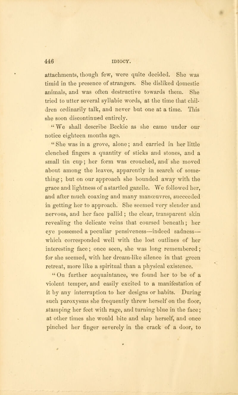 attachments, though few, were quite decided. She was timid in the presence of strangers. She disliked domestic animals, and was often destructive towards them. She tried to utter several syllabic words, at the time that chil- dren ordinarily talk, and never but one at a time. This she soon discontinued entirely. We shall describe Beckie as she came under our notice eighteen months ago.  She was in a grove, alone; and carried in her little clenched fingers a quantity of sticks and stones, and a small tin cup; her form was crouched, and she moved about among the leaves, apparently in search of some- thing ; but on our approach she bounded away with the grace and lightness of a startled gazelle. We followed her, and after much coaxing and many manosuvres, succeeded in getting her to approach. She seemed very slender and nervous, and her face pallid; the clear, transparent skin revealing the delicate veins that coursed beneath; her eye possessed a peculiar pensiveness—indeed sadness— which corresponded well with the lost outlines of her interesting face; once seen, she was long remembered; for she seemed, with her dream-like silence in that green retreat, more like a spiritual than a physical existence.  On further acquaintance, we found her to be of a violent temper, and easily excited to a manifestation of it by any interruption to her designs or habits. During such paroxysms she frequently threw herself on the floor, stamping her feet with rage, and turning blue in the face; at other times she would bite and slap herself, and once pinched her finger severely in the crack of a door, to