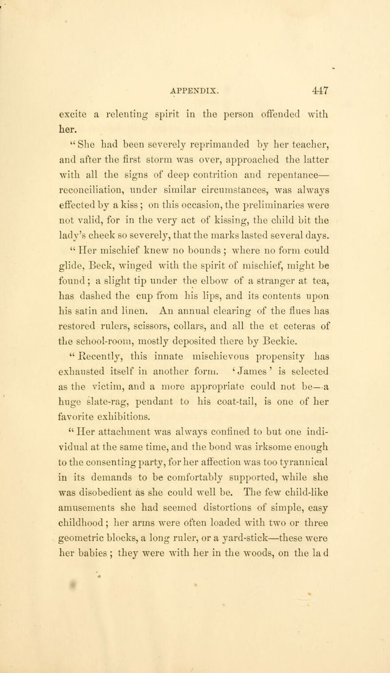 excite a relenting spirit in the person offended with her.  She had been severely reprimanded by her teacher, and after the first storm was over, approached the latter with all the signs of deep contrition and repentance— reconciliation, under similar circumstances, was always effected by a kiss; on this occasion, the preliminaries were not valid, for in the very act of kissing, the child bit the lady's cheek so severely, that the marks lasted several days.  Her mischief knew no bounds ; where no form could glide, Beck, winged with the spirit of mischief, might be found ; a slight tip under the elbow of a stranger at tea, has dashed the cup from his lips, and its contents upon his satin and linen. An annual clearing of the flues has restored rulers, scissors, collars, and all the et ceteras of the school-room, mostly deposited there by Beckie.  Recently, this innate mischievous propensity has exhausted itself in another form. 'James' is selected as the victim, and a more appropriate could not be—a huge slate-rag, pendant to his coat-tail, is one of her favorite exhibitions. Her attachment was always confined to but one indi- vidual at the same time, and the bond was irksome enough to the consenting party, for her affection was too tyrannical in its demands to be comfortably supported, while she was disobedient as she could well be. The few child-like amusements she had seemed distortions of simple, easy childhood; her arms were often loaded with two or three geometric blocks, a long ruler, or a yard-stick—these were her babies ; they were with her in the woods, on the la d