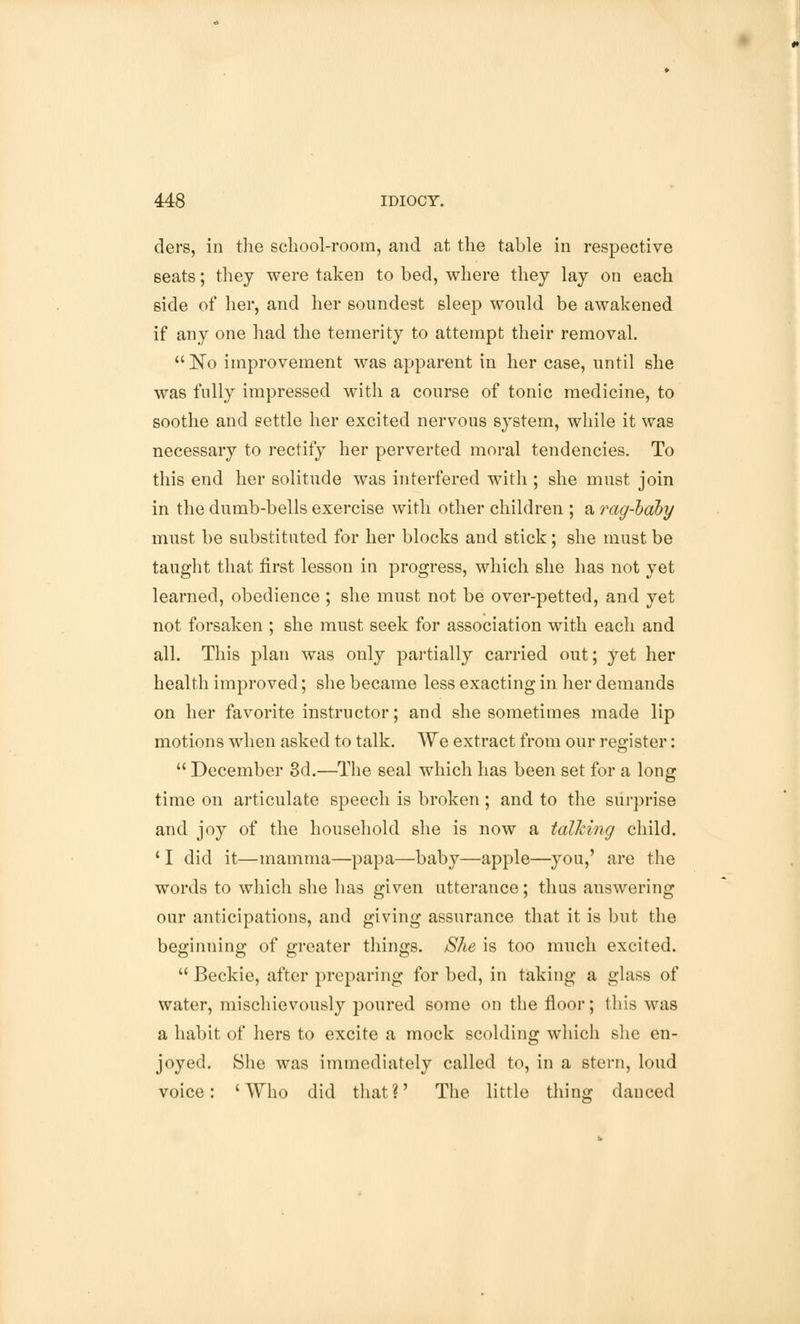clers, in the school-room, and at the table in respective seats; they were taken to bed, where they lay on each side of her, and her soundest sleep would be awakened if any one had the temerity to attempt their removal. No improvement was apparent in her case, until she was fully impressed with a course of tonic medicine, to soothe and settle her excited nervous system, while it was necessary to rectify her perverted moral tendencies. To this end her solitnde was interfered with ; she must join in the dumb-bells exercise with other children ; a rag-baby must be substituted for her blocks and stick; she must be taught that first lesson in progress, which she has not yet learned, obedience ; she must not be over-petted, and yet not forsaken ; she must seek for association with each and all. This plan was only partially carried out; yet her health improved; she became less exacting in her demands on her favorite instructor; and she sometimes made lip motions when asked to talk. We extract from our register:  December 3d.—The seal which has been set for a long time on articulate speech is broken; and to the surprise and joy of the household she is now a talking child. ' I did it—mamma—papa—baby—apple—you,' are the words to which she has given utterance; thus answering our anticipations, and giving assurance that it is but the beginning of greater tilings. She is too much excited.  Beckie, after preparing for bed, in taking a glass of water, mischievously poured some on the floor; this was a habit of hers to excite a mock scolding which she en- joyed. She was immediately called to, in a stern, loud voice: 'Who did that?' The little tiling danced