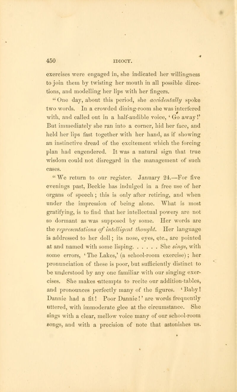 exercises were engaged in, she indicated her willingness to join them by twisting her mouth in all possible direc- tions, and modelling her lips with her fingers.  One day, about this period, she accidentally spoke two words. In a crowded dining-room she was interfered with, and called out in a half-audible voice, ' Go away!' But immediately she ran into a corner, hid her face, and held her lips fast together with her hand, as if showing an instinctive dread of the excitement which the forcing plan had engendered. It was a natural sign that true wisdom could not disregard in the management of such cases.  We return to our register. January 24.—For five evenings past, Beckie has indulged in a free use of her organs of speech ; this is only after retiring, and when under the impression of being alone. What is most gratifying, is to find that her intellectual powers are not so dormant as was supposed by some. Her words are the representations of intelligent thought. Her language is addressed to her doll; its nose, eyes, etc., are pointed at and named with some lisping She sings, with some errors, ' The Lakes,' (a school-room exercise); her pronunciation of these is poor, but sufficiently distinct to be understood by any one familiar with our singing exer- cises. She makes •attempts to recite our addition-tables, and pronounces perfectly many of the figures. ' Baby! Dannie had a fit! Poor Dannie!' are words frequently uttered, with immoderate glee at the circumstance. She sings with a clear, mellow voice many of our school-room eongs, and with a precision of note that astonishes us.