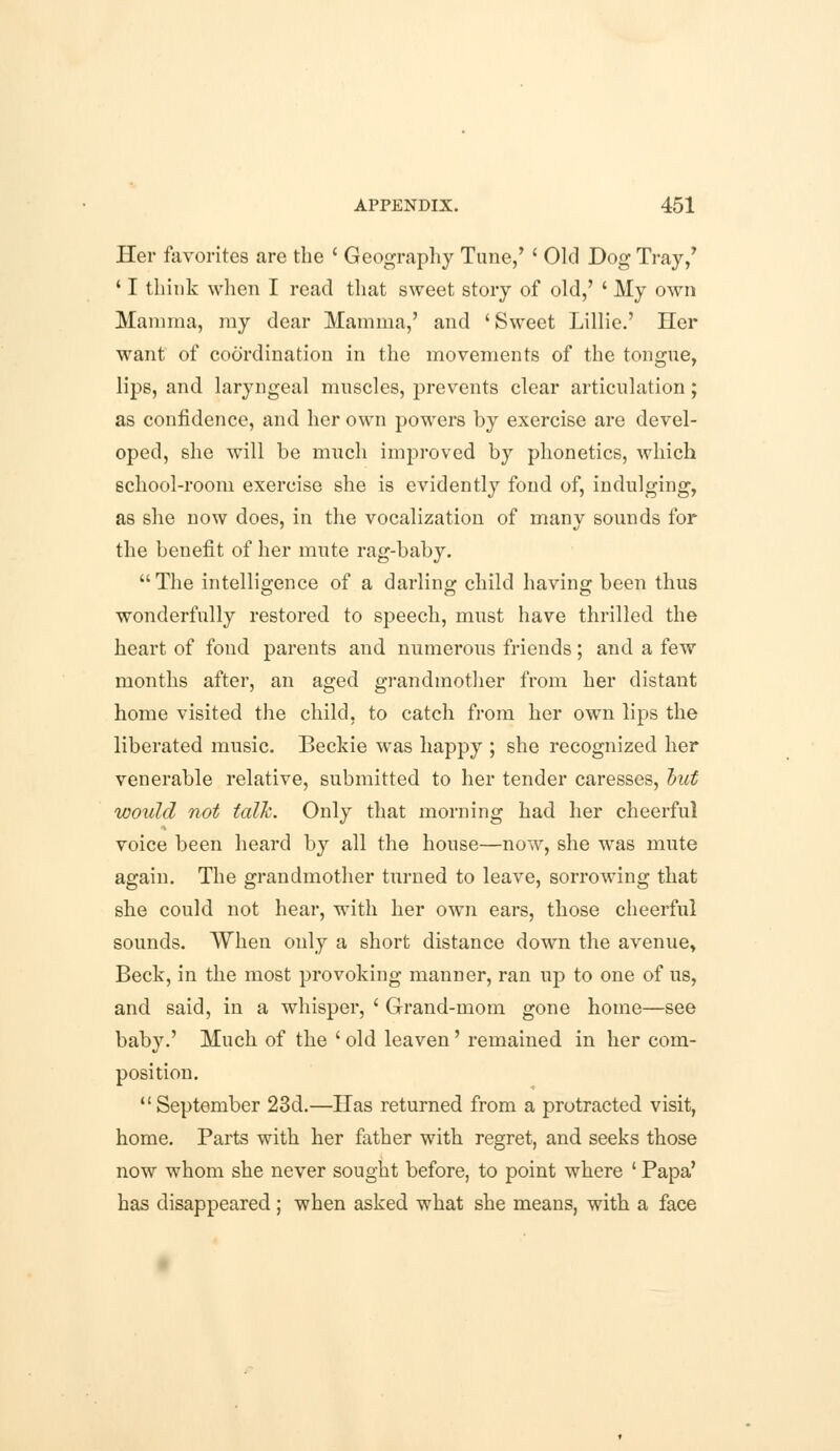 Her favorites are the ' Geography Tune,' ' Old Dog Tray/ ' I think when I read that sweet story of old,' ' My own Mamma, my dear Mamma,' and 'Sweet Lillie.' Her want of coordination in the movements of the tongue, lips, and laryngeal muscles, prevents clear articulation; as confidence, and her own powers by exercise are devel- oped, she will be much improved by phonetics, which school-room exercise she is evidently fond of, indulging, as she now does, in the vocalization of many sounds for the benefit of her mute rag-baby.  The intelligence of a darling child having been thus wonderfully restored to speech, must have thrilled the heart of fond parents and numerous friends; and a few months after, an aged grandmother from her distant home visited the child, to catch from her own lips the liberated music. Beckie was happy ; she recognized her venerable relative, submitted to her tender caresses, out would not talk. Only that morning had her cheerful voice been heard by all the house—now, she was mute again. The grandmother turned to leave, sorrowing that she could not hear, with her own ears, those cheerful sounds. When only a short distance down the avenue, Beck, in the most provoking manner, ran up to one of us, and said, in a whisper, ' Grand-mom gone home—see baby.' Much of the ' old leaven' remained in her com- position. September 23d.—Has returned from a protracted visit, home. Parts with her father with regret, and seeks those now whom she never sought before, to point where ' Papa' has disappeared ; when asked what she means, with a face