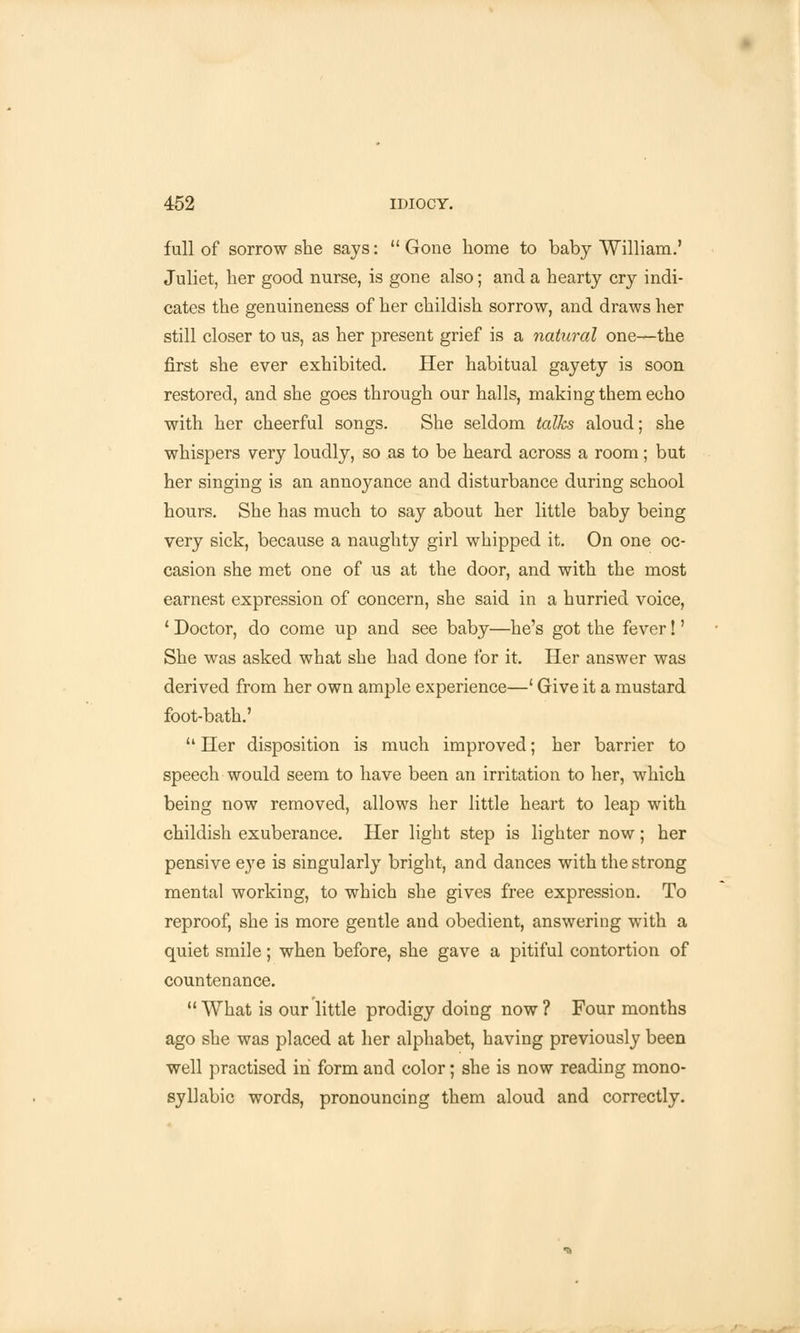 full of sorrow she says:  Gone home to baby William.' Juliet, her good nurse, is gone also; and a hearty cry indi- cates the genuineness of her childish sorrow, and draws her still closer to us, as her present grief is a natural one—the first she ever exhibited. Her habitual gayety is soon restored, and she goes through our halls, making them echo with her cheerful songs. She seldom talks aloud; she whispers very loudly, so as to be heard across a room; but her singing is an annoyance and disturbance during school hours. She has much to say about her little baby being very sick, because a naughty girl whipped it. On one oc- casion she met one of us at the door, and with the most earnest expression of concern, she said in a hurried voice, 1 Doctor, do come up and see baby—he's got the fever!' She was asked what she had done for it. Her answer was derived from her own ample experience—' Give it a mustard foot-bath.'  Her disposition is much improved; her barrier to speech would seem to have been an irritation to her, which being now removed, allows her little heart to leap with childish exuberance. Her light step is lighter now; her pensive eye is singularly bright, and dances with the strong mental working, to which she gives free expression. To reproof, she is more gentle and obedient, answering with a quiet smile; when before, she gave a pitiful contortion of countenance.  What is our little prodigy doing now ? Four months ago she was placed at her alphabet, having previously been well practised in form and color; she is now reading mono- syllabic words, pronouncing them aloud and correctly.