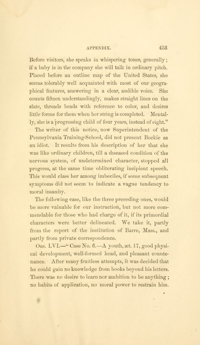 Before visitors, she speaks in whispering tones, generally; if a baby is in the company she will talk in ordinary pitch. Placed before an outline map of the United States, she seems tolerably well acquainted with most of our geogra- phical features, answering in a clear, audible voice. She counts fifteen understandingly, makes straight lines on the slate, threads beads with reference to color, and desires little forms for them when her string is completed. Mental- ly, she is a progressing child of four years, instead of eight. The writer of this notice, now Superintendent of the Pennsylvania Training-School, did not present Beckie as an idiot. It results from his description of her that she was like ordinary children, till a diseased condition of the nervous system, of undetermined character, stopped all progress, at the same time obliterating incipient speech. This would class her among imbeciles, if some subsequent symptoms did not seem to indicate a vague tendency to moral insanity. The following case, like the three preceding ones, would be more valuable for our instruction, but not more com- mendable for those who had charge of it, if its primordial characters were better delineated. We take it, partly from the report of the institution of Barre, Mass., and partly from private correspondence. Obs. LYI.— Case No. 6.—A youth, set. 17, good physi- cal development, well-formed head, and pleasant counte- nance. After many fruitless attempts, it was decided that he could gain no knowledge from books beyond his letters. There was no desire to learn nor ambition to be anything ; no habits of application, no moral power to restrain him.