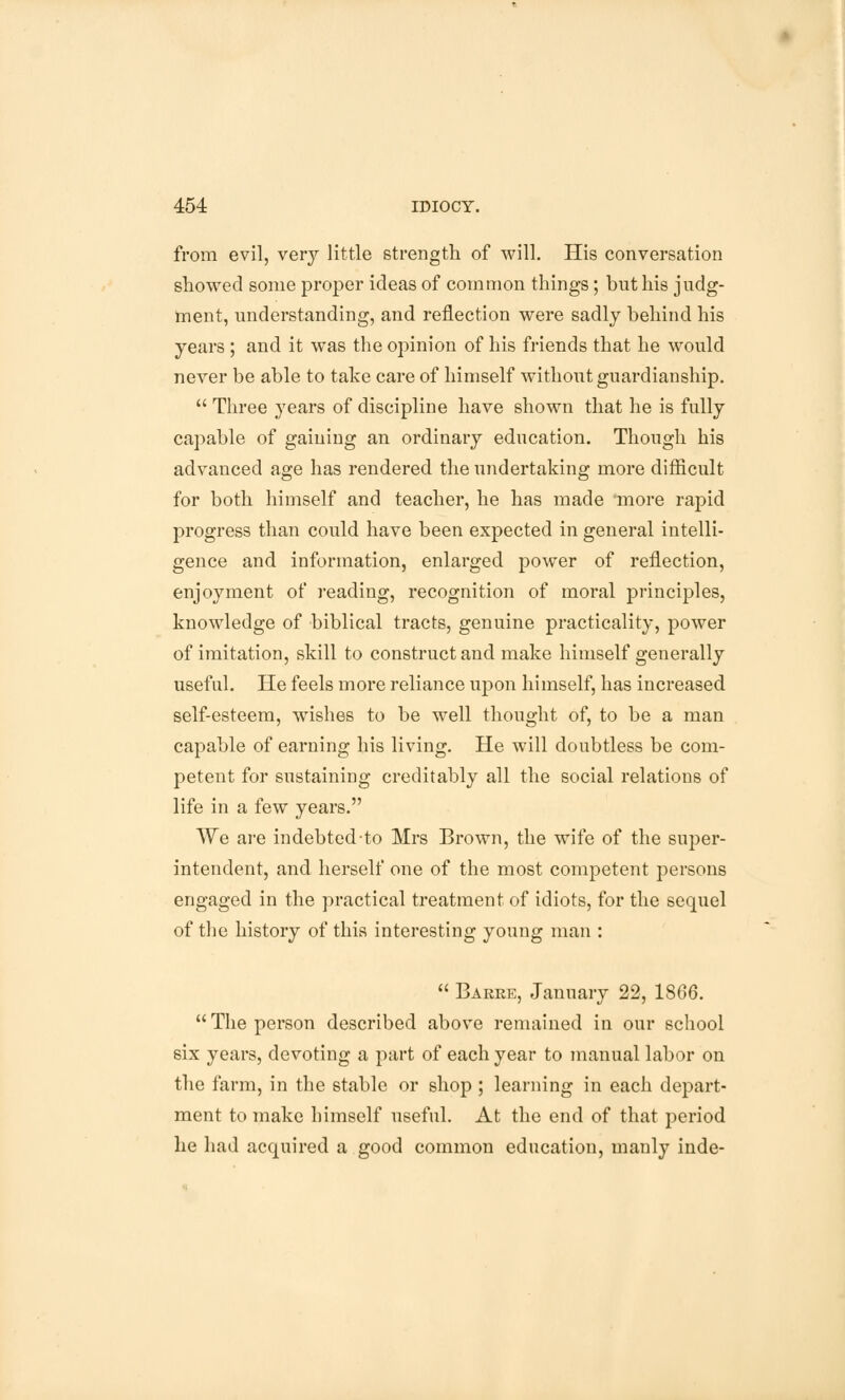 from evil, very little strength of will. His conversation showed some proper ideas of common things; but his judg- ment, understanding, and reflection were sadly behind his years ; and it was the opinion of his friends that he would never be able to take care of himself without guardianship.  Three years of discipline have shown that he is fully capable of gaining an ordinary education. Though his advanced age has rendered the undertaking more difficult for both himself and teacher, he has made more rapid progress than could have been expected in general intelli- gence and information, enlarged power of reflection, enjoyment of reading, recognition of moral principles, knowledge of biblical tracts, genuine practicality, power of imitation, skill to construct and make himself generally useful. He feels more reliance upon himself, has increased self-esteem, wishes to be well thought of, to be a man capable of earning his living. He will doubtless be com- petent for sustaining creditably all the social relations of life in a few years. We are indebted to Mrs Brown, the wife of the super- intendent, and herself one of the most competent persons engaged in the practical treatment of idiots, for the sequel of the history of this interesting young man :  Barre, January 22, 1866.  The person described above remained in our school six years, devoting a part of each year to manual labor on the farm, in the stable or shop ; learning in each depart- ment to make himself useful. At the end of that period he had acquired a good common education, manly inde-