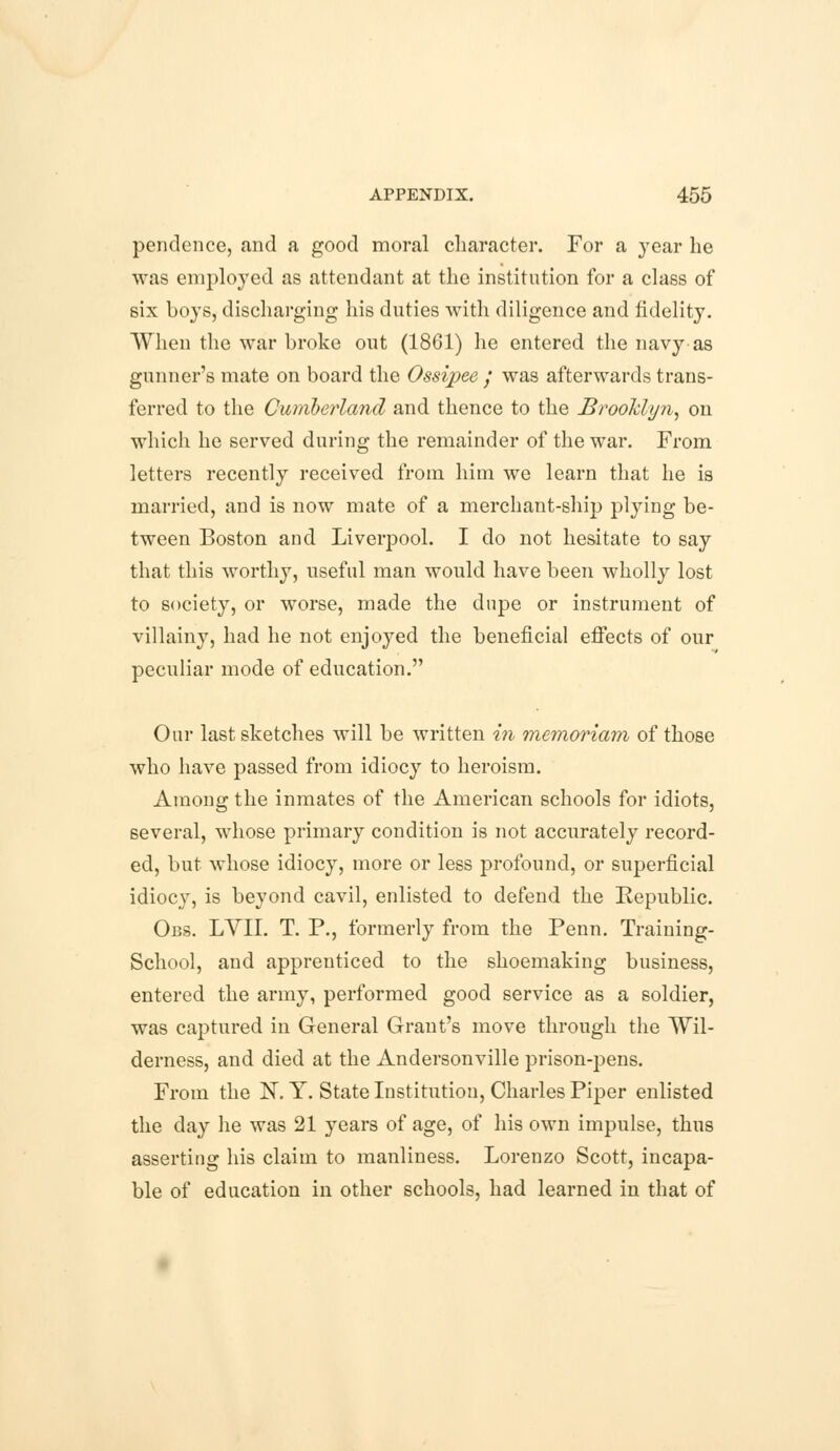 pendence, and a good moral character. For a year he was employed as attendant at the institution for a class of six boys, discharging his duties with diligence and fidelity. When the war broke out (1861) he entered the navy as gunner's mate on board the Ossipee / was afterwards trans- ferred to the Cumberland and thence to the Brooklyn, on which he served during the remainder of the war. From letters recently received from him we learn that he is married, and is now mate of a merchant-ship plying be- tween Boston and Liverpool. I do not hesitate to say that this worthy, useful man would have been wholly lost to society, or worse, made the dupe or instrument of villainy, had he not enjoyed the beneficial effects of our peculiar mode of education. Our last sketches will be written in rnemoriam of those who have passed from idiocy to heroism. Among the inmates of the American schools for idiots, several, whose primary condition is not accurately record- ed, but whose idiocy, more or less profound, or superficial idiocy, is beyond cavil, enlisted to defend the Republic. Obs. LYII. T. P., formerly from the Penn. Training- School, and apprenticed to the shoemaking business, entered the army, performed good service as a soldier, was captured in General Grant's move through the Wil- derness, and died at the Andersonville prison-pens. From the N. Y. State Institution, Charles Piper enlisted the day he was 21 years of age, of his own impulse, thus asserting his claim to manliness. Lorenzo Scott, incapa- ble of education in other schools, had learned in that of