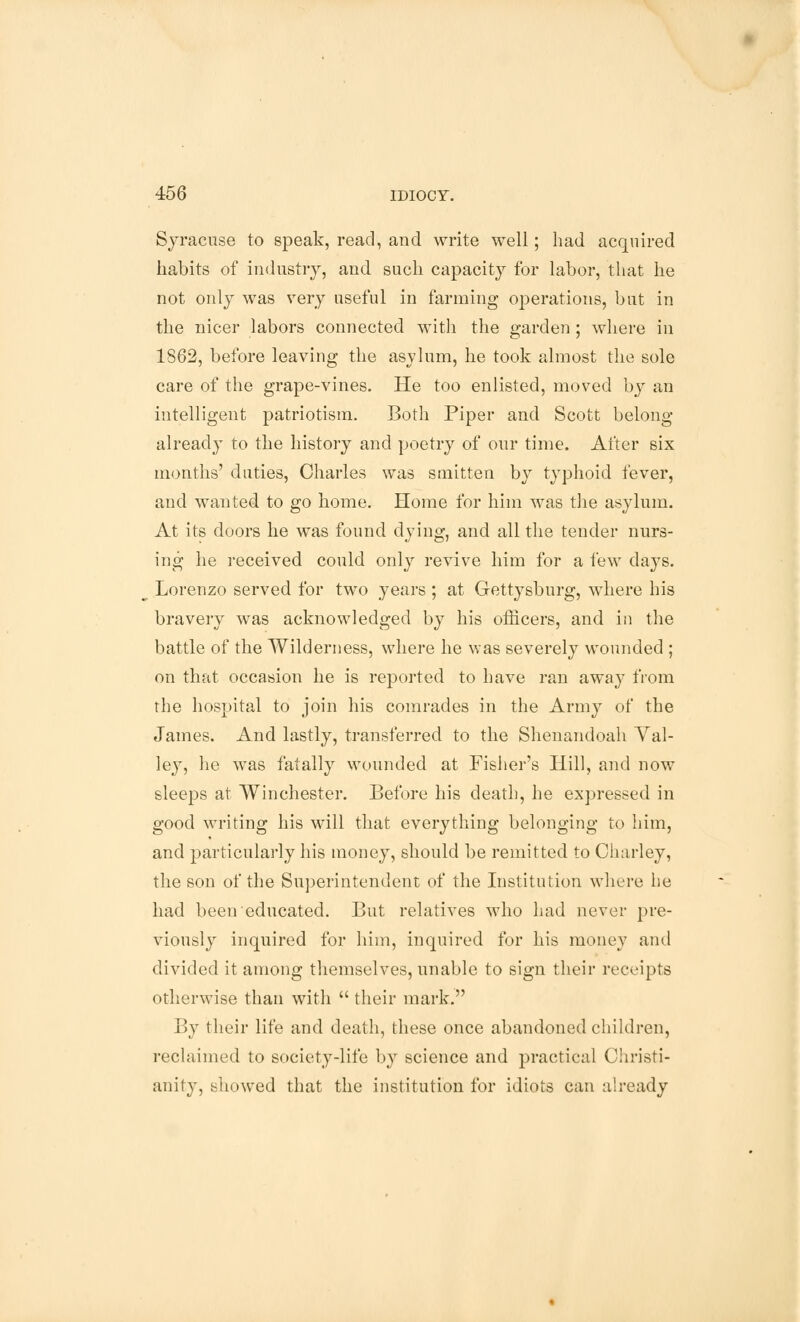 Syracuse to speak, read, and write well; had acquired habits of industry, and such capacity for labor, that he not only was very useful in farming operations, but in the nicer labors connected with the garden; where in 1862, before leaving the asylum, he took almost the sole care of the grape-vines. He too enlisted, moved by an intelligent patriotism. Both Piper and Scott belong- already to the history and poetry of our time. After six months' duties, Charles was smitten by typhoid fever, and wanted to go home. Home for him was the asylum. At its doors he was found dying, and all the tender nurs- ing he received could only revive him for a few days. Lorenzo served for two years ; at Gettysburg, where his bravery was acknowledged by his officers, and in the battle of the Wilderness, where he was severely wounded ; on that occasion he is reported to have ran awa}- from the hospital to join his comrades in the Army of the James. And lastly, transferred to the Shenandoah Val- ley, he was fatally wounded at Fisher's Hill, and now sleeps at Winchester. Before his death, he expressed in good writing his will that everything belonging to him, and particularly his money, should be remitted to Charley, the son of the Superintendent of the Institution where he had been educated. But relatives who had never pre- viously inquired for him, inquired for his money ami divided it among themselves, unable to sign their receipts otherwise than with  their mark. By their life and death, these once abandoned children, reclaimed to society-life by science and practical Christi- anity, showed that the institution for idiots can already