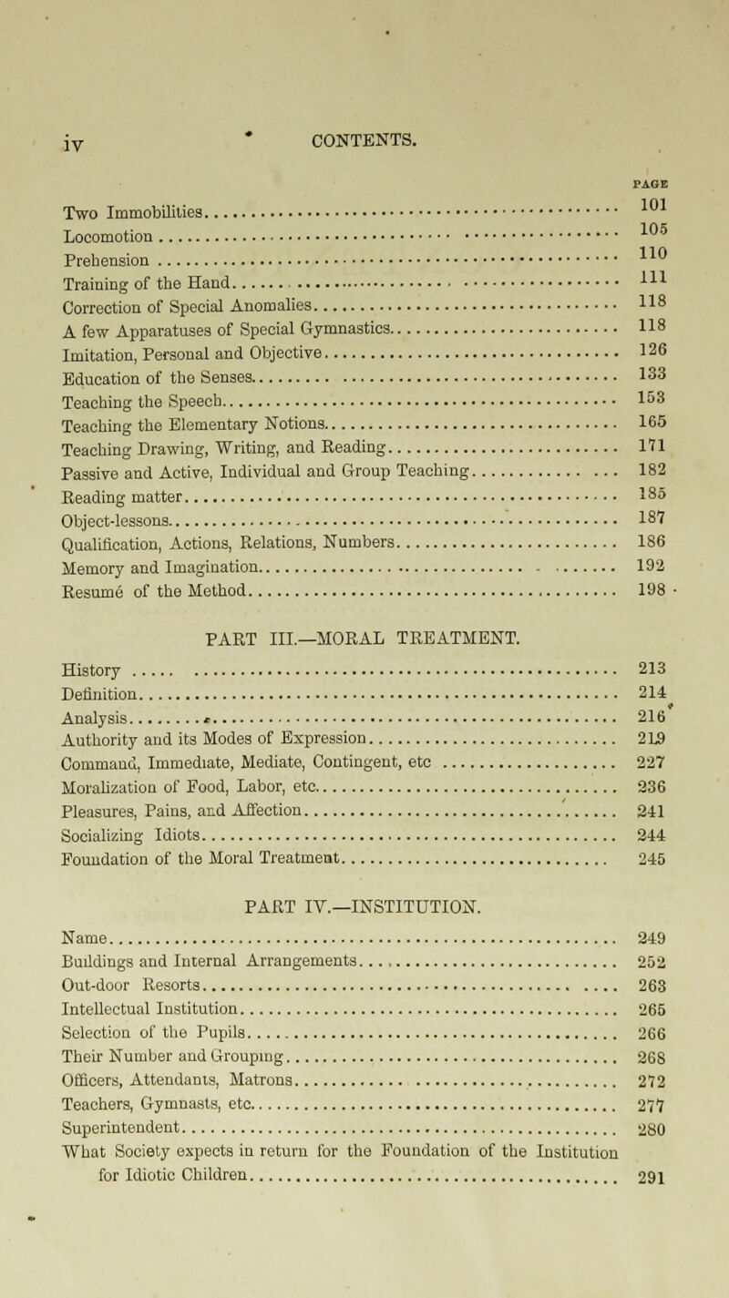 jv * CONTENTS. PAGE Two Immobilities 101 in* Locomotion Prehension Training of the Hand , m Correction of Special Anomalies 118 A few Apparatuses of Special Gymnastics 118 Imitation, Personal and Objective 126 Education of the Senses 133 Teaching the Speech 153 Teaching the Elementary Notions 165 Teaching Drawing, Writing, and Reading 171 Passive and Active, Individual and Group Teaching 182 Reading matter 185 Object-lessons 18V Qualification, Actions, Relations, Numbers 186 Memory and Imagination 192 Resume of the Method 198 ■ PART III.—MORAL TREATMENT. History 213 Definition 214 t Analysis * 216 Authority and its Modes of Expression 2L9 Command, Immediate, Mediate, Contingent, etc 227 Moralization of Food, Labor, etc 236 Pleasures, Pains, and Affection ' 241 Socializing Idiots 244 Foundation of the Moral Treatment 245 PART IV.—INSTITUTION. Name 249 Buildings and Internal Arrangements 252 Out-door Resorts 263 Intellectual Institution 265 Selection of the Pupils 266 Their Number and Grouping 268 Officers, Attendants, Matrons 272 Teachers, Gymnasts, etc 277 Superintendent 280 What Society expects in return for the Foundation of the Institution for Idiotic Children 291