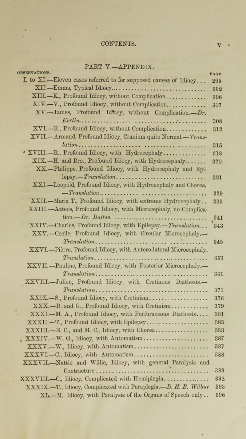 PART V.—APPENDIX. OBSERVATIONS. PAGE I. to XI.—Eleven cases referred to for supposed causes of Idiocy... 295 XII.—Emma, Typical Idiocy 302 XIII.—K., Profound Idiocy, without Complication 306 XIV.—V., Profound Idiocy, without Complication 307 XY.—James, Profound Idtecy, without Complication.—Br. Kerlin • 308 XVI.—R., Profound Idiocy, without Complication 312 XVII.—Armand, Profound Idiocy, Cranium quite Normal.—Trans- lation 315 ' XVIII.—R., Profound Idiocy, with Hydrocephaly 318 XIX—H. and Bro., Profound Idiocy, with Hydrocephaly 320 XX.—Philippe, Profound Idiocy, with Hydrocephaly and Epi- lepsy.—Translation 321 XXI.—Leopold, Profound Idiocy, with Hydrocephaly and Chorea. —Translation 329 XXII.—Maria T., Profound Idiocy, with extreme Hydrocephaly.. 339 XXIII.—Aztecs, Profound Idiocy, with Microcephaly, no Complica- tion.—Dr. Dalton 341 XXIV.—Charles, Profound Idiocy, with Epilepsy.—Translation... 343 XXV.—Cecile, Profound Idiocy, with Circular Microcephaly.— Translation 345 XXVI.—Pierre, Profound Idiocy, with Antero-lateral Microcephaly. Translation 353 XXVII.—Pauline, Profound Idiocy, with Posterior Microcephaly.— Translation 361 XXVIII.—Julien, Profound Idiocy, with Cretinous Diathesis.— Translation 371 XXIX.—S., Profound Idiocy, with Cretinism 376 XXX.—D. and G., Profound Idiocy, with Cretinism 379 XXXI.—M. A., Profound Idiocy, with Furfuraceous Diathesis 381 XXXH.—T., Profound Idiocy, with Epilepsy 388 XXXHI.—E. 0, and M. C, Idiocy, with Chorea 383 „ XXXIV—TV G., Idiocy, with Automatism 387 XXXV.— W., Idiocy, with Automatism 387 XXXVI.—C, Idiocy, with Automatism 388 XXXVH.—Nattie and Willie, Idiocy, with general Paralysis and Contracture 389 XXXVIII.—C, Idiocy, Complicated with Hemiplegia 392 XXXIX.—T., Idiocy, Complicated with Paraplegia.—-.D. H. B. Wilbur 393 XL.—M. Idiocy, with Paralysis of the Organs of Speech only.. 396