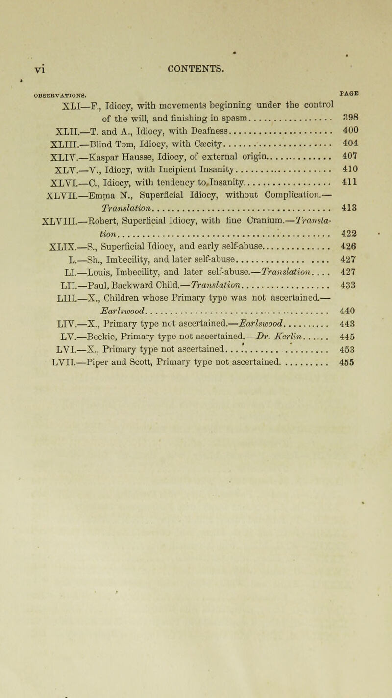 OBSERVATIONS. PAGE XLI—F., Idiocy, with movements beginning under the control of the will, and finishing in spasm 398 XLII.—T. and A., Idiocy, with Deafness 400 XLIII — Blind Tom, Idiocy, with Coeeity 404 XT.TV.—Kaspar Hausse, Idiocy, of external origin 407 XLV.—V., Idiocy, with Incipient Insanity 410 XLVI—C, Idiocy, with tendency toJnsanity 411 XLVIX—Emma N., Superficial Idiocy, without Complication.— Translation 413 XLVIII.—Robert, Superficial Idiocy, with fine Cranium.—Transla- tion '. 422 XLIX.—S., Superficial Idiocy, and early self-abuse 426 L.—Sh., Imbecility, and later self-abuse 427 LI.—Louis, Imbecility, and later self-abuse.—Translation. ... 421 LII.—Paul, Backward Child.—Translation 433 LLIL—X., Children whose Primary type was not ascertained.— Earlswood 440 LIV.—X., Primary type not ascertained.—Earlswood 443 LV.—Beckie, Primary type not ascertained.—Dr. Kerlin 445 LVI.—X., Primary type not ascertained 453 LVII.—Piper and Scott, Primary type not ascertained 4S5