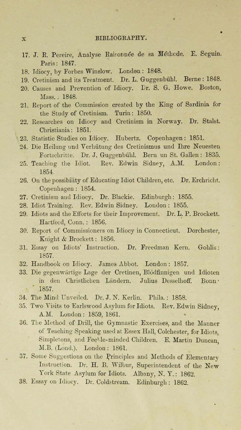 17. J. R. Pereire, Analyse Raifonnee de sa Bfe'thcde. E. Seguin. Paris: 1847. 18. Idiocy, by Forbes Winslow. London : 1848. 19. Cretinism and its Treatment. Dr. L. Guggenbiibl. Berne: 1848. 20. Causes and Prevention of Idiocy. Dr. S. G. Howe. Boston, Mass.. 1848. 21. Report of the Commission created by the King of Sardinia for the Study of Cretinism. Turin: 1850. 22. Researches on Idiocy and Cretinism in Norway. Dr. Stalst. Christiania: 1851. 23. Statistic Studies on Idiocy. Hubertz. Copenhagen: 1851. 24. Die Heilung und Vermitung des Cretinismus und Ihre Neuesten Fortschritte. Dr. J. Guggenbiihl. Bern un St. Gallen: 1835. 25. Teaching the Idiot. Rev. Edwin Sidney, A.M. London: 1854. 26. On the possibility of Educating Idiot Children, etc. Dr. Erchricht. Copenhagen: 1854. 27. Cretinism and Idiocy. Dr. Blackie. Edinburgh: 1855. 28. Idiot Training. Rev. Edwin Sidney. London : 1855. 29. Idiots and the Efforts for their Improvement. Dr. L. P. Brockett. Hartford, Conn. : 1856. 30. Report of Commissioners on Idiocy in Connecticut. Dorchester, Knight & Brockett: 1856. 31. Essay on Idiots' Instruction. Dr. Freedman Kern. Gohlis: 1857. 32. Handbook on Idiocy. James Abbot. London : 1857. 33. Die gegenwartige Lage der Cretinen, Blodfinnigen und Idioten in den Christlichen Liindern. Julius Desselhoff. Bonn ■ 1857. 34. The Mind Unveiled. Dr. J. N. Kerlin. Phila.: 1858. 35. Two Visits to Earlswood Asylum for Idiots. Rev. Edwin Sidney, A.M. London : 1859, 1861. 36. The Method of Drill, the Gymnastic Exercises, and the Manner of Teaching Speaking used at Essex Hall, Colchester, for Idiots Simpletons, and FeeUe-mindcd Children. E. Martin Duncan, M.B. (Lond.). London : 1861. 37. Some Suggestions on the Principles and Methods of Elementary Instruction. Dr. H. B. Wilbur', Superintendent of the New York State Asylum for Idiots. Albany, N. Y.: 1862. 38. Essay on Idiocy. Dr. Coldstream. Edinburgh : 1862.