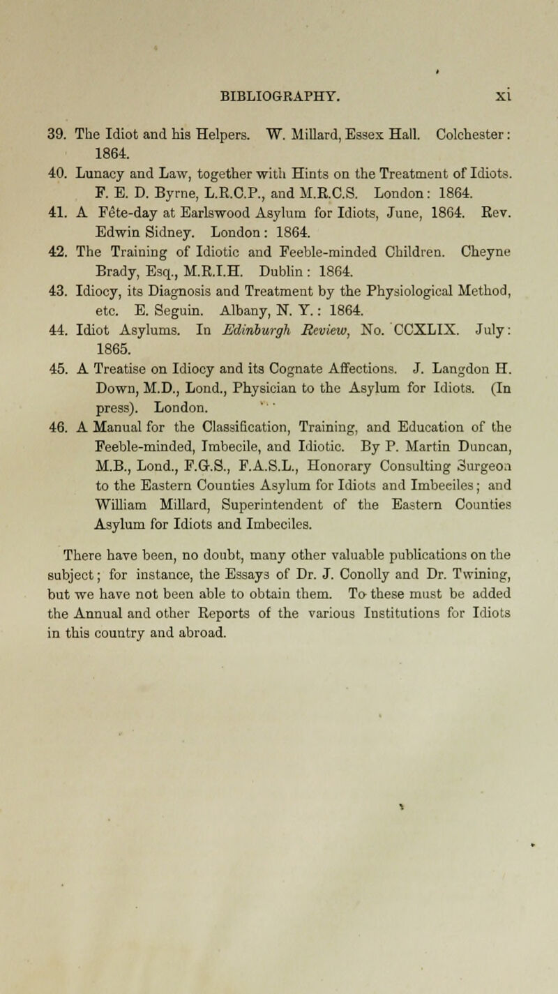 39. The Idiot and his Helpers. W. Millard, Essex Hall. Colchester: 1864. 40. Lunacy and Law, together with Hints on the Treatment of Idiots. F. E. D. Byrne, L.R.C.P., and M.R.C.S. London: 1864. 41. A Pete-day at Earlswood Asylum for Idiots, June, 1864. Rev. Edwin Sidney. London: 1864. 42. The Training of Idiotic and Feeble-minded Children. Cheyne Brady, Esq., M.R.I.H. Dublin : 1864. 43. Idiocy, its Diagnosis and Treatment by the Physiological Method, etc. E. Seguin. Albany, N. Y.: 1864. 44. Idiot Asylums. In Edinburgh Review, No. CCXLIX. July: 1865. 45. A Treatise on Idiocy and its Cognate Affections. J. Langdon H. Down, M.D., Lond., Physician to the Asylum for Idiots. (In press). London. 46. A Manual for the Classification, Training, and Education of the Feeble-minded, Imbecile, and Idiotic. By P. Martin Duncan, M.B., Lond., F.G-.S., F.A.S.L., Honorary Consulting Surgeo.i to the Eastern Counties Asylum for Idiots and Imbeciles; and William Millard, Superintendent of the Eastern Counties Asylum for Idiots and Imbeciles. There have been, no doubt, many other valuable publications on the subject; for instance, the Essays of Dr. J. Conolly and Dr. Twining, but we have not been able to obtain them. To these must be added the Annual and other Reports of the various Institutions for Idiots in this country and abroad.