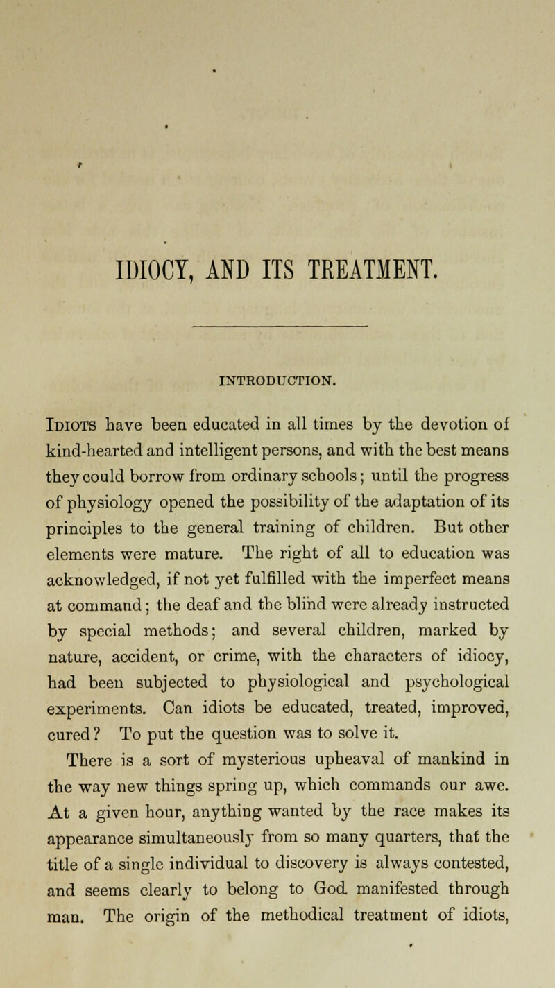 IDIOCY, AND ITS TREATMENT. INTRODUCTION. Idiots have been educated in all times by the devotion of kind-hearted and intelligent persons, and with the best means they could borrow from ordinary schools; until the progress of physiology opened the possibility of the adaptation of its principles to the general training of children. But other elements were mature. The right of all to education was acknowledged, if not yet fulfilled with the imperfect means at command; the deaf and the blind were alread v instructed by special methods; and several children, marked by nature, accident, or crime, with the characters of idiocy, had been subjected to physiological and psychological experiments. Can idiots be educated, treated, improved, cured ? To put the question was to solve it. There is a sort of mysterious upheaval of mankind in the way new things spring up, which commands our awe. At a given hour, anything wanted by the race makes its appearance simultaneously from so many quarters, that the title of a single individual to discovery is always contested, and seems clearly to belong to God manifested through man. The origin of the methodical treatment of idiots,