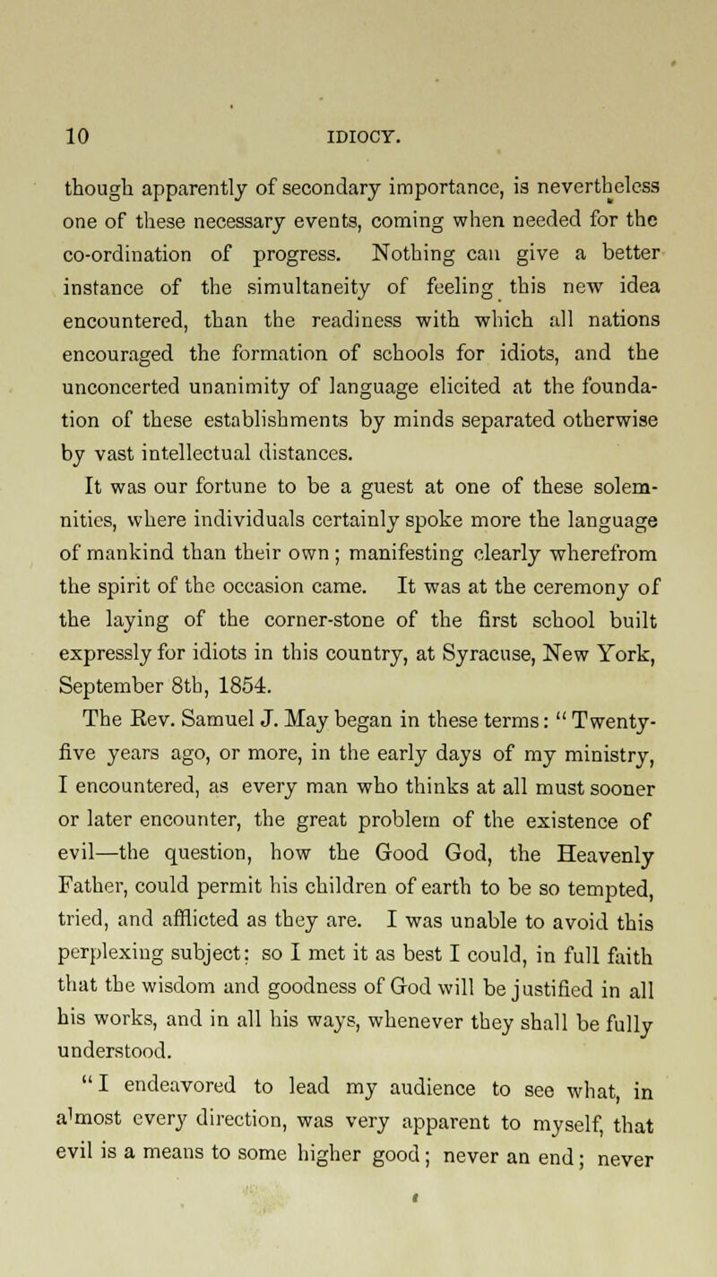 though apparently of secondary importance, is nevertheless one of these necessary events, coming when needed for the co-ordination of progress. Nothing can give a better instance of the simultaneity of fueling this new idea encountered, than the readiness with which all nations encouraged the formation of schools for idiots, and the unconcerted unanimity of language elicited at the founda- tion of these establishments by minds separated otherwise by vast intellectual distances. It was our fortune to be a guest at one of these solem- nities, where individuals certainly spoke more the language of mankind than their own; manifesting clearly wherefrom the spirit of the occasion came. It was at the ceremony of the laying of the corner-stone of the first school built expressly for idiots in this country, at Syracuse, New York, September 8th, 1854. The Rev. Samuel J. May began in these terms:  Twenty- five years ago, or more, in the early days of my ministry, I encountered, as every man who thinks at all must sooner or later encounter, the great problem of the existence of evil—the question, how the Good God, the Heavenly Father, could permit his children of earth to be so tempted, tried, and afflicted as they are. I was unable to avoid this perplexing subject: so I met it as best I could, in full faith that the wisdom and goodness of God will be justified in all his works, and in all his ways, whenever they shall be fully understood.  I endeavored to lead my audience to see what, in almost every direction, was very apparent to myself, that evil is a means to some higher good; never an end; never