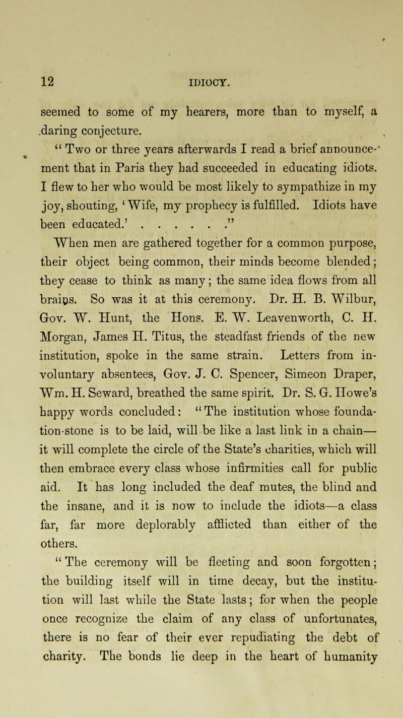 seemed to some of my hearers, more than to myself, a daring conjecture.  Two or three years afterwards I read a brief announce-' ment that in Paris they had succeeded in educating idiots. I flew to her who would be most likely to sympathize in my joy, shouting, ' Wife, my prophecy is fulfilled. Idiots have been educated.'  When men are gathered together for a common purpose, their object being common, their minds become blended; they cease to think as many; the same idea flows from all brains. So was it at this ceremony. Dr. H. B. Wilbur, Gov. W. Hunt, the Hons. E. W. Leavenworth, C. IT. Morgan, James H. Titus, the steadfast friends of the new institution, spoke in the same strain. Letters from in- voluntary absentees, Gov. J. C. Spencer, Simeon Draper, Wm. H. Seward, breathed the same spirit. Dr. S. G. Howe's happy words concluded:  The institution whose founda- tion-stone is to be laid, will be like a last link in a chain— it will complete the circle of the State's charities, which will then embrace every class whose infirmities call for public aid. It has long included the deaf mutes, the blind and the insane, and it is now to include the idiots—a class far, far more deplorably afflicted than either of the others.  The ceremony will be fleeting and soon forgotten; the building itself will in time decay, but the institu- tion will last while the State lasts; for when the people once recognize the claim of any class of unfortunates, there is no fear of their ever repudiating the debt of charity. The bonds lie deep in the heart of humanity