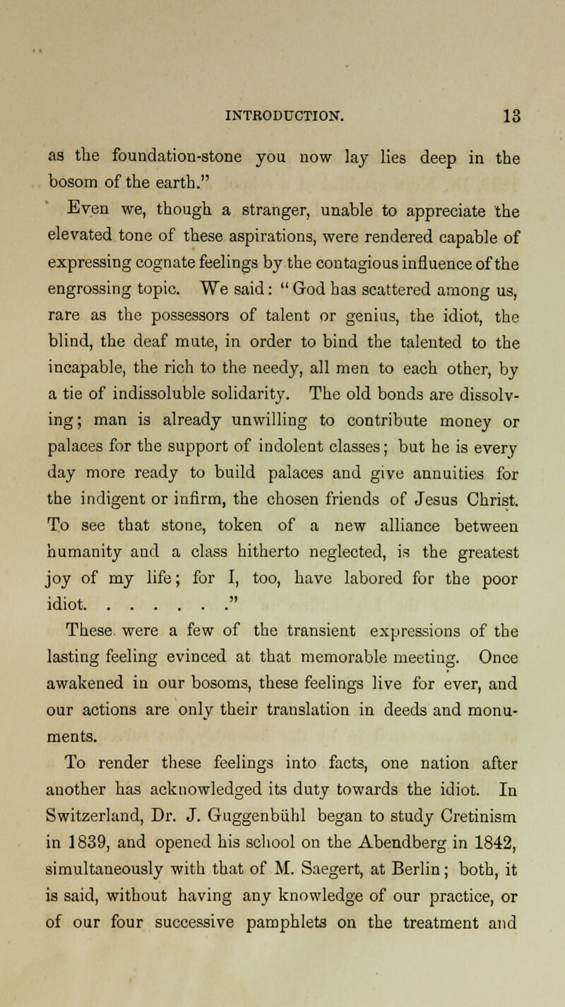 as the foundation-stone you now lay lies deep in the bosom of the earth. Even we, though a stranger, unable to appreciate the elevated tone of these aspirations, were rendered capable of expressing cognate feelings by the contagious influence of the engrossing topic. We said:  God has scattered among us, rare as the possessors of talent or genius, the idiot, the blind, the deaf mute, in order to bind the talented to the incapable, the rich to the needy, all men to each other, by a tie of indissoluble solidarity. The old bonds are dissolv- ing; man is already unwilling to contribute money or palaces for the support of indolent classes; but he is every day more ready to build palaces and give annuities for the indigent or infirm, the chosen friends of Jesus Christ. To see that stone, token of a new alliance between humanity and a class hitherto neglected, is the greatest joy of my life; for I, too, have labored for the poor idiot  These, were a few of the transient expressions of the lasting feeling evinced at that memorable meeting. Once awakened in our bosoms, these feelings live for ever, and our actions are only their translation in deeds and monu- ments. To render these feelings into facts, one nation after another has acknowledged its duty towards the idiot. In Switzerland, Dr. J. Guggenbiihl began to study Cretinism in 1839, and opened his school on the Abendberg in 1842, simultaneously with that of M. Saegert, at Berlin; both, it is said, without having any knowledge of our practice, or of our four successive pamphlets on the treatment and