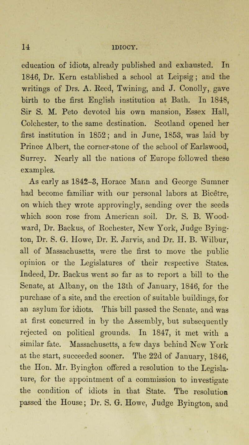 education of idiots, already published and exhausted. In 1846, Dr. Kern established a school at Leipsig; and the writings of Drs. A. Eeed, Twining, and J. Conollj, gave birth to the first English institution at Bath. In 1848, Sir S. M. Peto devoted his own mansion, Essex Hall, Colchester, to the same destination. Scotland opened her first institution in 1852; and in June, 1853, was laid by Prince Albert, the corner-stone of the school of Earlswood, Surrey. Nearly all the nations of Europe followed these examples. As early as 1842-3, Horace Mann and George Sumner had become familiar with our personal labors at Bicetre, on which they wrote approvingly, sending over the seeds which soon rose from American soil. Dr. S. B. Wood- ward, Dr. Backus, of Eochester, New York, Judge Bying- ton, Dr. S. G. Howe, Dr. E. Jarvis, and Dr. II. B. Wilbur, all of Massachusetts, were the first to move the public opinion or the Legislatures of their respective States. Indeed, Dr. Backus went so far as to report a bill to the Senate, at Albany, on the 13th of January, 1846, for the purchase of a site, and the erection of suitable buildings, for an asylum for idiots. This bill passed the Senate, and was at first concurred in by the Assembly, but subsequently rejected on political grounds. In 1847, it met with a similar fate. Massachusetts, a few days behind New York at the start, succeeded sooner. The 22d of January, 1846, the Hon. Mr. Byington offered a resolution to the Legisla- ture, for the appointment of a commission to investigate the condition of idiots in that State. The resolution passed the House; Dr. S. G. Howe, Judge Byington, and