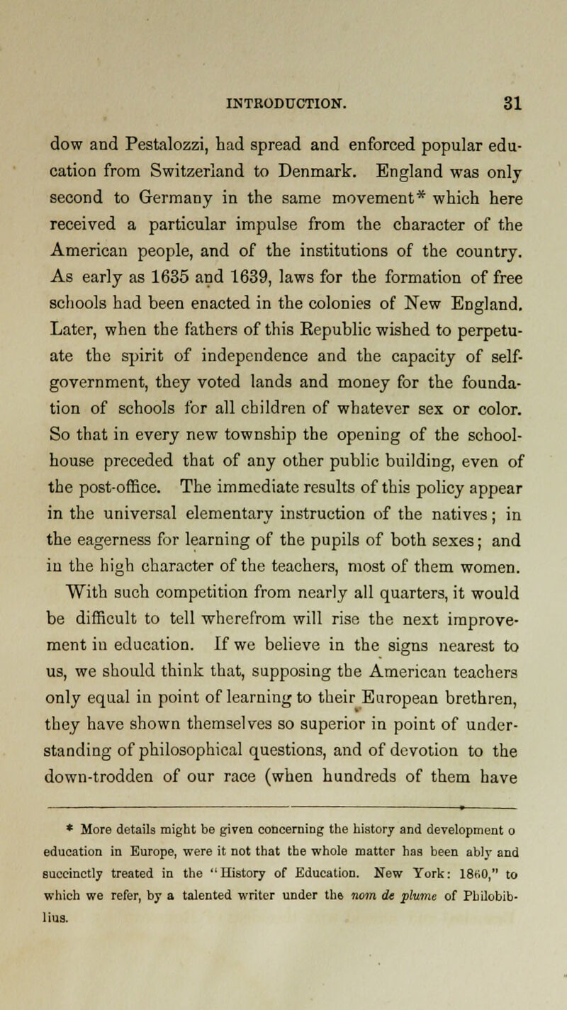 dow and Pestalozzi, had spread and enforced popular edu- cation from Switzerland to Denmark. England was only second to Germany in the same movement* which here received a particular impulse from the character of the American people, and of the institutions of the country. As early as 1635 and 1639, laws for the formation of free schools had been enacted in the colonies of New England. Later, when the fathers of this Republic wished to perpetu- ate the spirit of independence and the capacity of self- government, they voted lands and money for the founda- tion of schools for all children of whatever sex or color. So that in every new township the opening of the school- house preceded that of any other public building, even of the post-office. The immediate results of this policy appear in the universal elementary instruction of the natives; in the eagerness for learning of the pupils of both sexes; and in the high character of the teachers, most of them women. With such competition from nearly all quarters, it would be difficult to tell wherefrom will rise the next improve- ment in education. If we believe in the signs nearest to us, we should think that, supposing the American teachers only equal in point of learning to their European brethren, they have shown themselves so superior in point of under- standing of philosophical questions, and of devotion to the down-trodden of our race (when hundreds of them have — ——* * More details might be given concerning the history and development o education in Europe, were it not that the whole matter has been ably and succinctly treated in the History of Education. New York: 18H0, to which we refer, by a talented writer under the nom de plume of Philobib- lius.